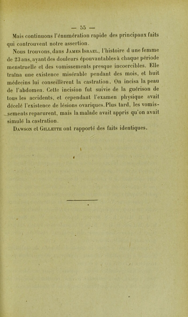 Mais continuons l’énumération rapide des principaux faits qui controuvent notre assertion. Nous trouvons, dans James Israël, l’histoire d une femme de 23 ans, ayant des douleurs épouvantables à chaque période menstruelle et des vomissements presque incoercibles. Elle traîna une existence misérable pendant des mois, et huit médecins lui conseillèrent la castration. On incisa la peau de l’abdomen. Cette incision fut suivie de la guérison de tous les accidents, et cependant l’examen physique avait décelé l’existence de lésions ovariques.Plus tard, les vomis- sements reparurent, mais la malade avait appris qu’on avait simulé la castration. Dawson et Gillette ont rapporté des faits identiques.