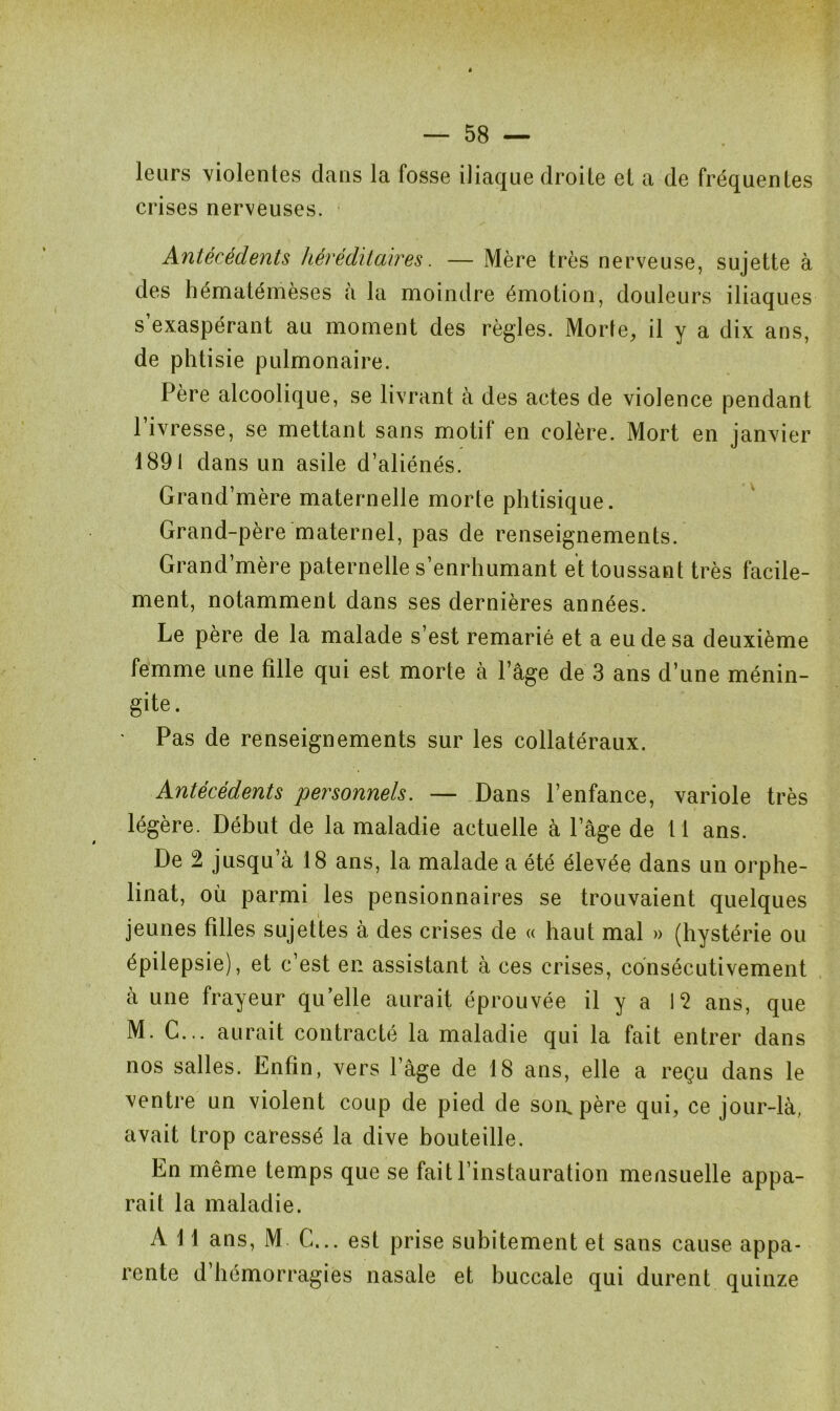 leurs violentes dans la fosse iliaque droite et a de fréquentes crises nerveuses. Antécédents héréditaires. — Mère très nerveuse, sujette à des hématémèses à la moindre émotion, douleurs iliaques s’exaspérant au moment des règles. Morte, il y a dix ans, de phtisie pulmonaire. Père alcoolique, se livrant à des actes de violence pendant l’ivresse, se mettant sans motif en colère. Mort en janvier 1891 dans un asile d’aliénés. Grand’mère maternelle morte phtisique. Grand-père maternel, pas de renseignements. Grand’mère paternelle s’enrhumant et toussant très facile- ment, notamment dans ses dernières années. Le père de la malade s’est remarié et a eu de sa deuxième femme une fille qui est morte à l’âge de 3 ans d’une ménin- gite . • Pas de renseignements sur les collatéraux. Antécédents personnels. — Dans l’enfance, variole très légère. Début de la maladie actuelle à l’âge de 11 ans. De 2 jusqu’à 18 ans, la malade a été élevée dans un orphe- linat, où parmi les pensionnaires se trouvaient quelques jeunes filles sujettes à des crises de « haut mal » (hystérie ou épilepsie), et c’est en assistant à ces crises, consécutivement à une frayeur quelle aurait éprouvée il y a 12 ans, que M. C... aurait contracté la maladie qui la fait entrer dans nos salles. Enfin, vers l’âge de 18 ans, elle a reçu dans le ventre un violent coup de pied de son. père qui, ce jour-là, avait trop caressé la dive bouteille. En même temps que se fait l’instauration mensuelle appa- rait la maladie. A 11 ans, M C... est prise subitement et sans cause appa- rente d’hémorragies nasale et buccale qui durent quinze