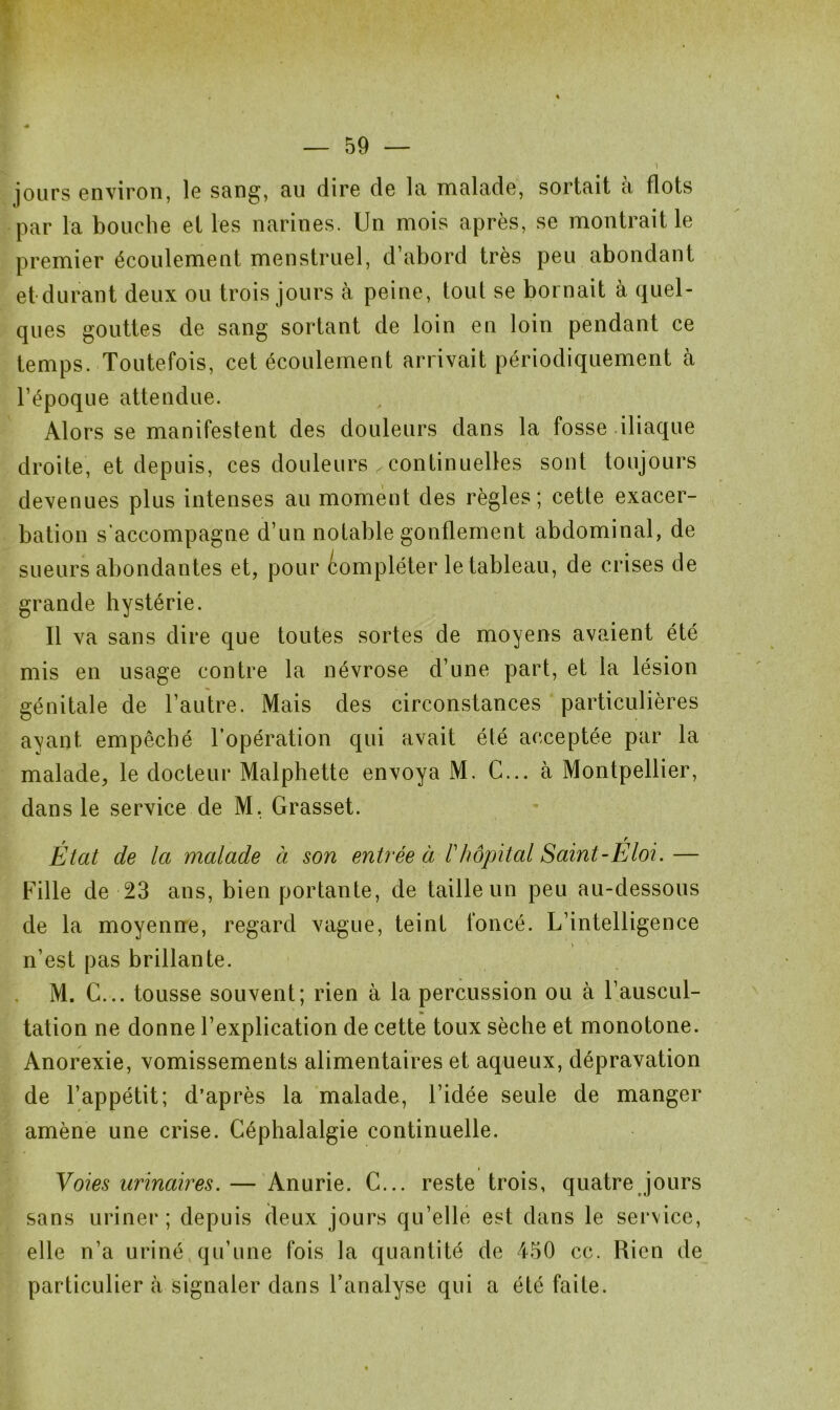 jours environ, le sang, au dire de la malade, sortait a flots par la bouche et les narines. Un mois après, se montrait le premier écoulement menstruel, d’abord très peu abondant et durant deux ou trois jours à peine, toul se bornait à quel- ques gouttes de sang sortant de loin en loin pendant ce temps. Toutefois, cet écoulement arrivait périodiquement à l’époque attendue. Alors se manifestent des douleurs dans la fosse iliaque droite, et depuis, ces douleurs continuelles sont toujours devenues plus intenses au moment des règles; cette exacer- bation s’accompagne d’un notable gonflement abdominal, de sueurs abondantes et, pour compléter le tableau, de crises de grande hystérie. Il va sans dire que toutes sortes de moyens avaient été mis en usage contre la névrose d’une part, et la lésion génitale de l’autre. Mais des circonstances particulières ayant empêché l’opération qui avait été acceptée par la malade, le docteur Malphette envoya M. C... à Montpellier, dans le service de M, Grasset. , r Etat de la malade à son entrée à F hôpital Saint-Eloi. — Fille de 23 ans, bien portante, de taille un peu au-dessous de la moyenne, regard vague, teint foncé. L’intelligence n’est pas brillante. M. C... tousse souvent; rien à la percussion ou à l’auscul- tation ne donne l’explication de cette toux sèche et monotone. Anorexie, vomissements alimentaires et aqueux, dépravation de l’appétit; d’après la malade, l’idée seule de manger amène une crise. Céphalalgie continuelle. Voies urinaires. — Anurie. C... reste trois, quatre jours sans uriner; depuis deux jours qu’elle est dans le service, elle n’a uriné qu’une fois la quantité de 450 cc. Rien de particulier à signaler dans l’analyse qui a été faite.