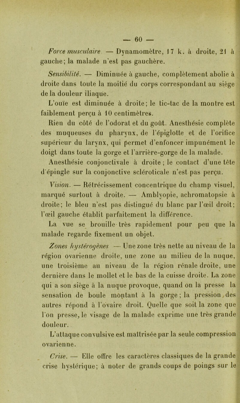 Force musculaire — Dynamomètre, 17 k. à droite, 21 à gauche; la malade n’est pas gauchère. Sensibilité. — Diminuée à gauche, complètement abolie à droite dans toute la moitié du corps correspondant au siège de la douleur iliaque. L’ouïe est diminuée à droite; le tic-tac de la montre est faiblement perçu à 10 centimètres. Rien du côté de l’odorat et du goût. Anesthésie complète des muqueuses du pharynx, de l’épiglotte et de l’orifice supérieur du larynx, qui permet d’enfoncer impunément le doigt dans toute la gorge et l’arrière-gorge de la malade. Anesthésie conjonctivale à droite ; le contact d’une tête d'épingle sur la conjonctive scléroticale n’est pas perçu. Vision. — Rétrécissement concentrique du champ visuel, marqué surtout à droite. — Amblyopie, achromatopsie à droite; le bleu n’est pas distingué du blanc par l’œil droit; l’œil gauche établit parfaitement la différence. La vue se brouille très rapidement pour peu que la malade regarde fixement un objet. Zones hystérogènes — Une zone très nette au niveau de la région ovarienne droite, une zone au milieu de la nuque, une troisième au niveau de la région rénale droite, une dernière dans le mollet et le bas de la cuisse droite. La zone qui a son siège à la nuque provoque, quand on la presse la sensation de boule montant à la gorge ; la pression des autres répond à l’ovaire droit. Quelle que soit la zone que l’on presse, le visage de la malade exprime une très grande douleur. L’attaque convulsive est maîtrisée par la seule compression ovarienne. Crise. — Llle offre les caractères classiques de la grande crise hystérique; à noter de grands coups de poings sur le