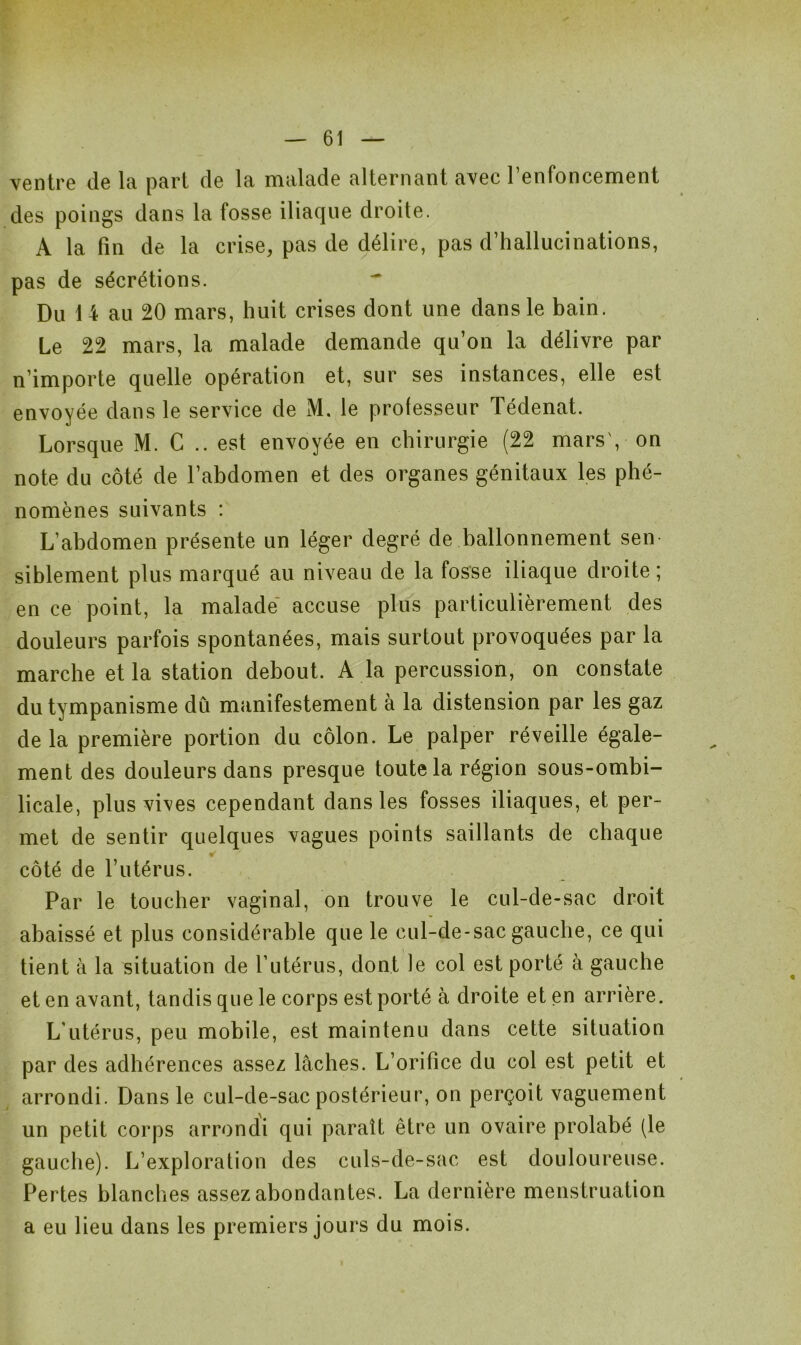 ventre de la part de la malade alternant avec l’enfoncement des poings dans la fosse iliaque droite. A la fin de la crise, pas de délire, pas d’hallucinations, pas de sécrétions. Du 1 4 au 20 mars, huit crises dont une dans le bain. Le 22 mars, la malade demande qu’on la délivre par n’importe quelle opération et, sur ses instances, elle est envoyée dans le service de M. le professeur Tédenat. Lorsque M. G .. est envoyée en chirurgie (22 mars', on note du côté de l’abdomen et des organes génitaux les phé- nomènes suivants : L’abdomen présente un léger degré de ballonnement sen siblement plus marqué au niveau de la fosse iliaque droite; en ce point, la malade accuse plus particulièrement des douleurs parfois spontanées, mais surtout provoquées par la marche et la station debout. A la percussion, on constate du tympanisme dû manifestement à la distension par les gaz de la première portion du côlon. Le palper réveille égale- ment des douleurs dans presque toute la région sous-ombi- licale, plus vives cependant dans les fosses iliaques, et per- met de sentir quelques vagues points saillants de chaque «r côté de l’utérus. Par le toucher vaginal, on trouve le cul-de-sac droit abaissé et plus considérable que le cul-de-sac gauche, ce qui tient à la situation de l’utérus, dont le col est porté à gauche et en avant, tandis que le corps est porté à droite et en arrière. L’utérus, peu mobile, est maintenu dans cette situation par des adhérences assez lâches. L’orifice du col est petit et arrondi. Dans le cul-de-sac postérieur, on perçoit vaguement un petit corps arrondi qui paraît être un ovaire prolabé (le gauche). L’exploration des culs-de-sac est douloureuse. Pertes blanches assez abondantes. La dernière menstruation a eu lieu dans les premiers jours du mois.