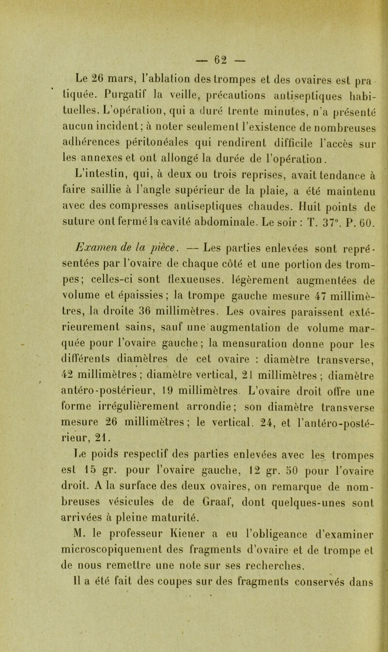 Le 26 mars, l'ablation des trompes et des ovaires est pra tiquée. Purgatif la veille, précautions antiseptiques habi- tuelles. L’opération, qui a duré trente minutes, n’a présenté aucun incident; à noter seulement l’existence de nombreuses adhérences péritonéales qui rendirent difficile l’accès sur les annexes et ont allongé la durée de l’opération. L’intestin, qui, à deux ou trois reprises, avait tendance à faire saillie à l’angle supérieur de la plaie, a été maintenu avec des compresses antiseptiques chaudes. Huit points de suture ont fermé la cavité abdominale. Le soir : T. 37°. P. 60. Examen de la pièce. — Les parties enlevées sont repré- sentées par l’ovaire de chaque côté et une portion des trom- pes; celles-ci sont flexueuses. légèrement augmentées de volume et épaissies ; la trompe gauche mesure 47 millimè- tres, la droite 36 millimètres. Les ovaires paraissent exté- rieurement sains, sauf une augmentation de volume mar- quée pour l’ovaire gauche ; la mensuration donne pour les différents diamètres de cet ovaire : diamètre transverse, « ' 42 millimètres; diamètre vertical, 21 millimètres ; diamètre antéro-postérieur, 19 millimètres L’ovaire droit offre une forme irrégulièrement arrondie; son diamètre transverse mesure 26 millimètres; le vertical. 24, et l’antéro-posté- rieur, 21. Le poids respectif des parties enlevées avec les trompes est 15 gr. pour l’ovaire gauche, 12 gr. 50 pour l’ovaire droit. A la surface des deux ovaires, on remarque de nom- breuses vésicules de de Graaf, dont quelques-unes sont arrivées à pleine maturité. M. le professeur Kiener a eu l’obligeance d’examiner microscopiquement des fragments d’ovaire et de trompe et de nous remettre une note sur ses recherches. X 11 a été fait des coupes sur des fragments conservés dans i