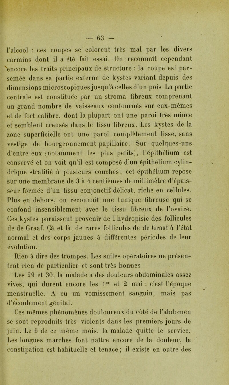 l’alcool : ces coupes se colorent très mal par les divers carmins dont il a été fait essai. On reconnaît cependant 'encore les traits principaux de structure : la coupe est par- semée dans sa partie externe de kystes variant depuis des dimensions microscopiques jusqu’à celles d’un pois La partie centrale est constituée par un stroma fibreux comprenant un grand nombre de vaisseaux contournés sur eux-mêmes et de fort calibre, dont la plupart ont une paroi très mince et semblent creusés dans le tissu fibreux. Les kystes de la zone superficielle ont une paroi complètement lisse, sans vestige de bourgeonnement papillaire. Sur quelques-uns d’entre eux ^notamment les plus petits), l’épithélium est conservé et on voit qu’il est composé d’un épithélium cylin- drique stratifié à plusieurs couches ; cet épithélium repose sur une membrane de 3 à 4 centièmes de millimètre d’épais- seur formée d’un tissu conjonctif délicat, riche en cellules. Plus en dehors, on reconnaît une tunique fibreuse qui se confond insensiblement avec le tissu fibreux de l’ovaire. Ces kystes paraissent provenir de l’hydropisie des follicules de de Graaf. Çà et là, de rares follicules de de Graaf à l’état normal et des corps jaunes à différentes périodes de leur évolution. Rien à dire des trompes. Les suites opératoires ne présen- tent rien de particulier et sont très bonnes Les 29 et 30, la malade a des douleurs abdominales assez vives, qui durent encore les 1er et 2 mai : c’est l’époque menstruelle. A eu un vomissement sanguin, mais pas d’écoulement génital. Ces mêmes phénomènes douloureux du côté de l’abdomen se sont reproduits très violents dans les premiers jours de juin. Le 6 de ce même mois, la malade quitte le service. Les longues marches font naître encore de la douleur, la constipation est habituelle et tenace ; il existe en outre des