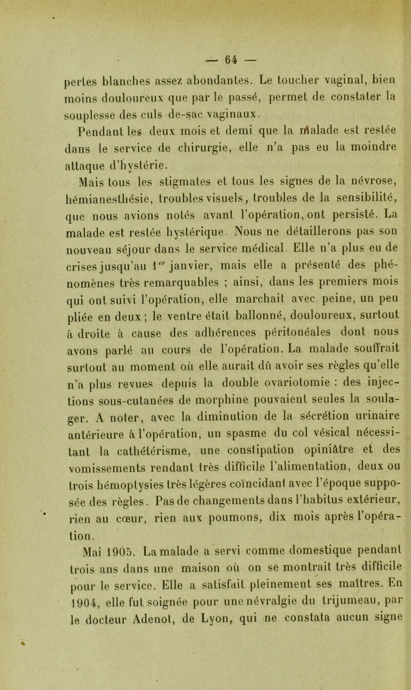 perles blanches assez abondantes. Le toucher vaginal, bien moins douloureux que par le passé, permet de constater la souplesse des culs de-sac vaginaux. Pendant les deux mois et demi que la rrialade est restée dans le service de chirurgie, elle n’a pas eu la moindre attaque d’hystérie. Mais tous les stigmates et tous les signes de la névrose, hémianesthésie, troubles visuels, troubles de la sensibilité, que nous avions notés avant l’opération, ont persisté. La malade est restée hystérique. Nous ne détaillerons pas son nouveau séjour dans le service médical. Elle n’a plus eu de crises jusqu’au 1er janvier, mais elle a présenté des phé- nomènes très remarquables ; ainsi, dans les premiers mois qui ont suivi l’opération, elle marchait avec peine, un peu pliée en deux; le ventre était ballonné, douloureux, surtout à droite à cause des adhérences péritonéales dont nous avons parlé au cours de l’opération. La malade souffrait surtout au moment où elle aurait du avoir ses règles qu’elle n’a plus revues depuis la double ovariotomie : des injec- tions sous-cutanées de morphine pouvaient seules la soula- ger. A noter, avec la diminution de la sécrétion urinaire antérieure à l’opération, un spasme du col vésical nécessi- tant la cathétérisme, une constipation opiniâtre et des vomissements rendant très difficile l’alimentation, deux ou trois hémoptysies très légères coïncidant avec l’époque suppo- sée des règles. Pas de changements dans l’habitus extérieur, rien au cœur, rien aux poumons, dix mois après l’opéra- tion. Mai 1905. La malade a servi comme domestique pendant trois ans dans une maison où on se montrait très difficile pour le service. Elle a satisfait pleinement ses maîtres. En 1904, elle fut soignée pour une névralgie du trijumeau, par le docteur Adenot, de Lyon, qui ne constata aucun signe