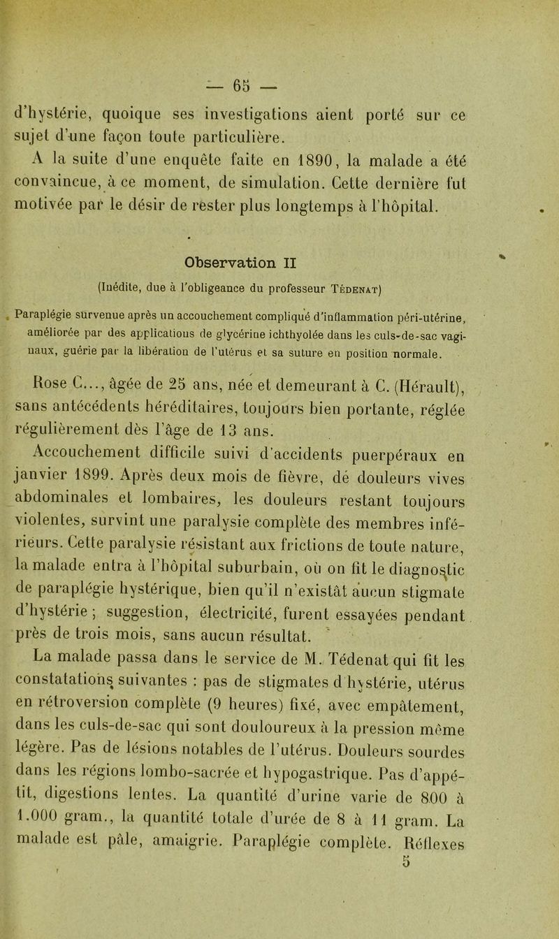 d’hystérie, quoique ses investigations aient porté sur ce sujet d’une façon toute particulière. A la suite d’une enquête faite en 1890, la malade a été convaincue, à ce moment, de simulation. Cette dernière fut motivée par le désir de rester plus longtemps à l’hôpital. Observation II (Inédite, due à l'obligeance du professeur Tédenat) Paraplégie survenue après un accouchement compliqué d'inflammation péri-utérine, améliorée par des applications de glycériue ichthyolée dans les culs-de-sac vagi- naux, guérie par la libération de l’utérus et. sa suture en position normale. Rose C..., âgée de 25 ans, née et demeurant à C. (Hérault), sans antécédents héréditaires, toujours bien portante, réglée régulièrement dès l’âge de 13 ans. Accouchement difficile suivi d’accidents puerpéraux en janvier 1899. Après deux mois de fièvre, dé douleurs vives abdominales et lombaires, les douleurs restant toujours violentes, survint une paralysie complète des membres infé- rieurs. Cette paralysie résistant aux frictions de toute nature, la malade entra à l’hôpital suburbain, où on fît le diagnostic de paraplégie hystérique, bien qu’il n’existât aucun stigmate d hystérie ; suggestion, électricité, furent essayées pendant près de trois mois, sans aucun résultat. La malade passa dans le service de M. Tédenat qui fît les constatations suivantes : pas de stigmates d hystérie, utérus en rétroversion complète (9 heures) fixé, avec empâtement, dans les culs-de-sac qui sont douloureux à la pression même légèie. Pas de lésions notables de 1 utérus. Douleurs sourdes dans les régions lombo-sacrée et hypogastrique. Pas d’appé- tit, digestions lentes. La quantité d’urine varie de 800 à 1.000 gram., la quantité totale d’urée de 8 à 11 gram. La malade est pâle, amaigrie. Paraplégie complète. Réflexes r