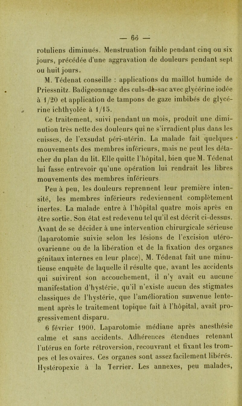 rotuliens diminués. Menstruation faible pendant cinq ou six jours, précédée d’une aggravation de douleurs pendant sept ou huit jours. M. Tédenat conseille : applications du maillot humide de Priessnitz. Badigeonnage des culs-dè-sac avec glycérine iodée à 1 /20 et application de tampons de gaze imbibés de glycé- rine ichthyolée à 1/15. Ce traitement, suivi pendant un mois, produit une dimi- nution très nette des douleurs qui ne s’irradient plus dans les cuisses, de l’exsudât péri-utérin. La malade fait quelques mouvements des membres inférieurs, mais ne peut les déta- cher du plan du lit. Elle quitte l’hôpital, bien que M. Tédenat lui fasse entrevoir qu’une opération lui rendrait les libres ( mouvements des membres inférieurs. Peu à peu, les douleurs reprennent leur première inten- sité, les membres inférieurs redeviennent complètement inertes. La malade entre à l’hôpital quatre mois après en être sortie. Son état est redevenu tel qu’il est décrit ci-dessus. Avant de se décider à une intervention chirurgicale sérieuse (laparotomie suivie selon les lésions de l’excision utéro- ovarienne ou de la libération et de la fixation des organes génitaux internes en leur place), M. Tédenat fait une minu- tieuse enquête de laquelle il résulte que, avant les accidents qui suivirent son accouchement, il n’y avait eu aucune manifestation d’hystérie, qu’il n’existe aucun des stigmates classiques de l’hystérie, que l’amélioration suiwenue lente- ment après le traitement topique fait à l’hôpital, avait pro- gressivement disparu. 6 février 1900. Laparotomie médiane après anesthésie calme et sans accidents. Adhérences étendues retenant l’utérus en forte rétroversion, recouvrant et fixant les trom- pes et les ovaires. Ces organes sont assez facilement libérés. Hystéropexie à la Terrier. Les annexes, peu malades,