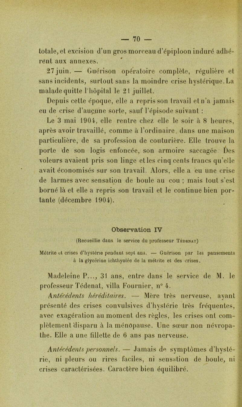 totale, et excision d’un gros morceau d’épiploon induré adhé- rant aux annexes. 27juin.— Guérison opératoire complète, régulière et sans incidents, surtout sans la moindre crise hystérique.La malade quitte Lhôpital le 21 juillet. Depuis cette époque, elle a repris son travail et n’a jamais eu de crise d’aucune sorte, sauf l’épisode suivant : Le 3 mai 1904, elle rentre chez elle le soir à 8 heures, après avoir travaillé, comme à l’ordinaire, dans une maison particulière, de sa profession de couturière. Elle trouve la porte de son logis enfoncée, son armoire saccagée. f)es voleurs avaient pris son linge etles cinq cents francs qu’elle avait économisés sur son travail. Alors, elle a eu une crise de larmes avec sensation de boule au cou ; mais tout s’est borné là et elle a repris son travail et le continue bien por- tante (décembre 1904). Observation IV (Recueillie dans le service du professeur Tédknat) Métrite et crises d’hystérie pendant sept ans. — Guérison par les pansements à la glycérine ichthyolée de la métrite et des crises. Madeleine P..., 31 ans, entre dans le service de M. le professeur Tédenat, villa Fournier, n° 4. Antécédents héréditaires. — Mère très nerveuse, ayant présenté des crises convulsives d’hystérie très fréquentes, avec exagération au moment des règles, les crises ont com- plètement disparu à la ménopause. Une sœur non névropa- the. Elle a une fillette de 6 ans pas nerveuse. Antécédents personnels. — Jamais de symptômes d’hysté- rie, ni pleurs ou rires faciles, ni sensation de boule, ni crises caractérisées. Caractère bien équilibré.