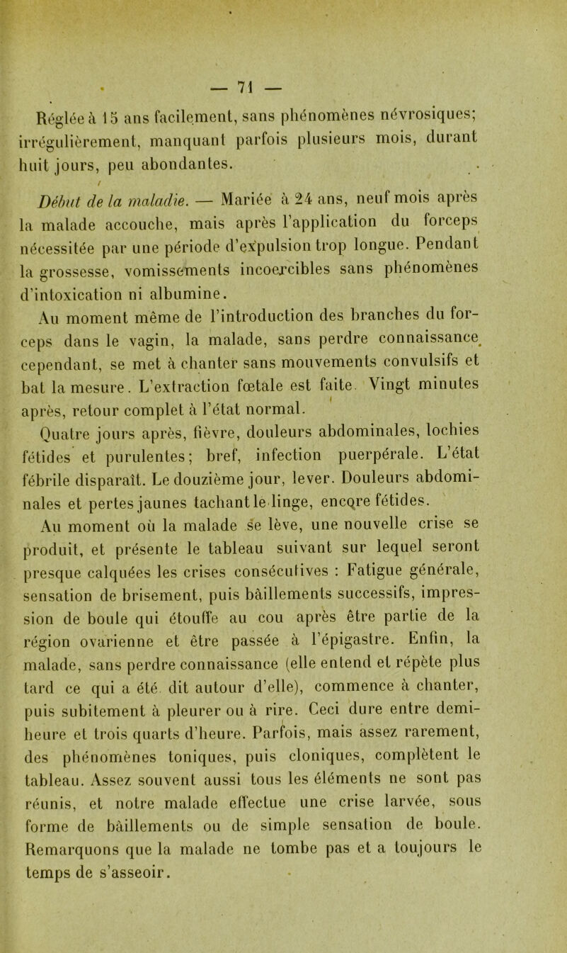 Réglée à 15 ans facilement, sans phénomènes névrosiques; irrégulièrement, manquant parfois plusieurs mois, durant huit jours, peu abondantes. / Début de la maladie. — Mariée à 24 ans, neuf mois après la malade accouche, mais après l’application du forceps nécessitée par une période d’expulsion trop longue. Pendant la grossesse, vomissements incoercibles sans phénomènes d’intoxication ni albumine. Au moment même de l’introduction des branches du for- ceps dans le vagin, la malade, sans perdre connaissance cependant, se met à chanter sans mouvements convulsifs et bat la mesure. L’extraction fœtale est faite. Vingt minutes après, retour complet à l’état normal. Quatre jours après, fièvre, douleurs abdominales, lochies fétides et purulentes; bref, infection puerpérale. L’état fébrile disparaît. Le douzième jour, lever. Douleurs abdomi- nales et pertes jaunes tachant le linge, encqre fétides. Au moment où la malade se lève, une nouvelle crise se produit, et présente le tableau suivant sur lequel seront presque calquées les crises conséculives : Fatigue générale, sensation de brisement, puis bâillements successifs, impres- sion de boule qui étouffe au cou après être partie de la région ovarienne et être passée à l’épigastre. Enfin, la malade, sans perdre connaissance (elle entend et répète plus tard ce qui a été dit autour d’elle), commence à chanter, puis subitement à pleurer ou à rire. Ceci dure entre demi- heure et trois quarts d’heure. Parfois, mais assez rarement, des phénomènes toniques, puis cloniques, complètent le tableau. Assez souvent aussi tous les éléments ne sont pas réunis, et notre malade effectue une crise larvée, sous forme de bâillements ou de simple sensation de boule. Remarquons que la malade ne tombe pas et a toujours le temps de s’asseoir.