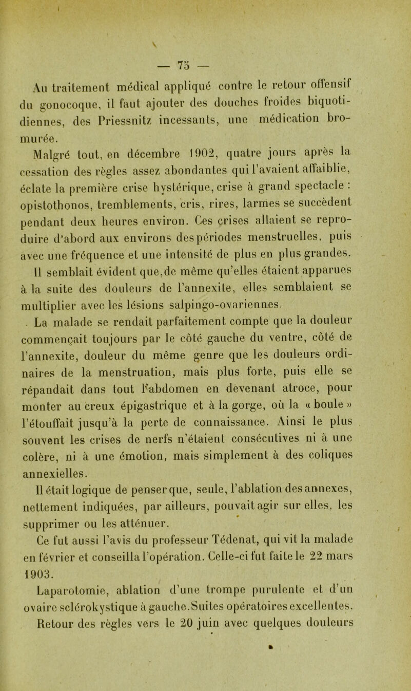 Au traitement médical appliqué contre le retour offensif du gonocoque, il faut ajouter des douches froides biquoti- diennes, des Priessnitz incessants, une médication bro- murée. Malgré tout, en décembre 1902, quatre jours après la cessation des règles assez abondantes qui 1 avaient alfaiblie, éclate la première crise hystérique, crise à grand spectacle : opistothonos, tremblements, cris, rires, larmes se succèdent pendant deux heures environ. Ces crises allaient se repro- duire d’abord aux environs des périodes menstruelles, puis avec une fréquence et une intensité de plus en plus grandes. 11 semblait évident que,de même qu’elles étaient apparues à la suite des douleurs de l’annexite, elles semblaient se multiplier avec les lésions salpingo-ovariennes. . La malade se rendait parfaitement compte que la douleur commençait toujours par le côté gauche du ventre, côté de l’annexite, douleur du même genre que les douleurs ordi- naires de la menstruation, mais plus forte, puis elle se répandait dans tout Pabdomen en devenant atroce, pour monter au creux épigastrique et à la gorge, où la « boule » l’étouffait jusqu’à la perte de connaissance. Ainsi le plus souvent les crises de nerfs n’étaient consécutives ni à une colère, ni à une émotion, mais simplement à des coliques annexielles. 11 était logique de penser que, seule, l’ablation des annexes, nettement indiquées, par ailleurs, pouvait agir sur elles, les 0 supprimer ou les atténuer. Ce fut aussi l’avis du professeur Tédenat, qui vit la malade en février et conseilla l’opération. Celle-ci fut faite le 22 mars 1903. Laparotomie, ablation d’une trompe purulente et d’un ovaire sclérokystique à gauche.Suites opératoires excellentes. Retour des règles vers le 20 juin avec quelques douleurs