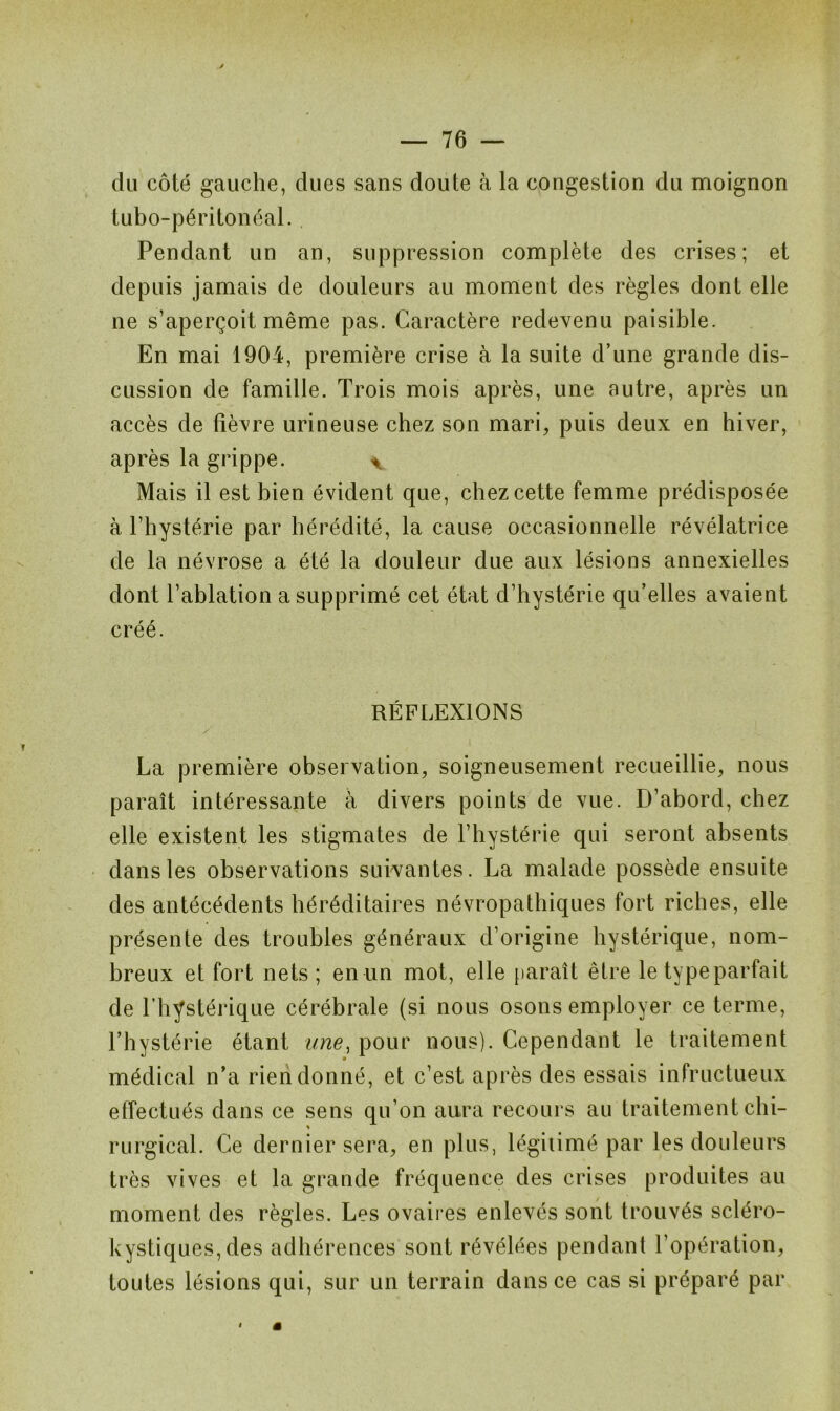 du côté gauche, dues sans doute à la congestion du moignon tubo-péritonéal. Pendant un an, suppression complète des crises; et depuis jamais de douleurs au moment des règles dont elle ne s’aperçoit même pas. Caractère redevenu paisible. En mai 1904, première crise à la suite d’une grande dis- cussion de famille. Trois mois après, une autre, après un accès de fièvre urineuse chez son mari, puis deux en hiver, après la grippe. ^ Mais il est bien évident que, chez cette femme prédisposée à l’hystérie par hérédité, la cause occasionnelle révélatrice de la névrose a été la douleur due aux lésions annexielles dont l’ablation a supprimé cet état d’hystérie qu’elles avaient créé. RÉFLEXIONS La première observation, soigneusement recueillie, nous paraît intéressante à divers points de vue. D’abord, chez elle existent les stigmates de l’hystérie qui seront absents dans les observations suivantes. La malade possède ensuite des antécédents héréditaires névropathiques fort riches, elle présente des troubles généraux d’origine hystérique, nom- breux et fort nets; en un mot, elle [tarait être le typeparfait de l’hystérique cérébrale (si nous osons employer ce terme, l’hystérie étant une, pour nous). Cependant le traitement médical n’a rien donné, et c’est après des essais infructueux effectués dans ce sens qu’on aura recours au traitement chi- * rurgical. Ce dernier sera, en plus, légitimé par les douleurs très vives et la grande fréquence des crises produites au moment des règles. Les ovaires enlevés sont trouvés scléro- kystiques,des adhérences sont révélées pendant l’opération, toutes lésions qui, sur un terrain dans ce cas si préparé par