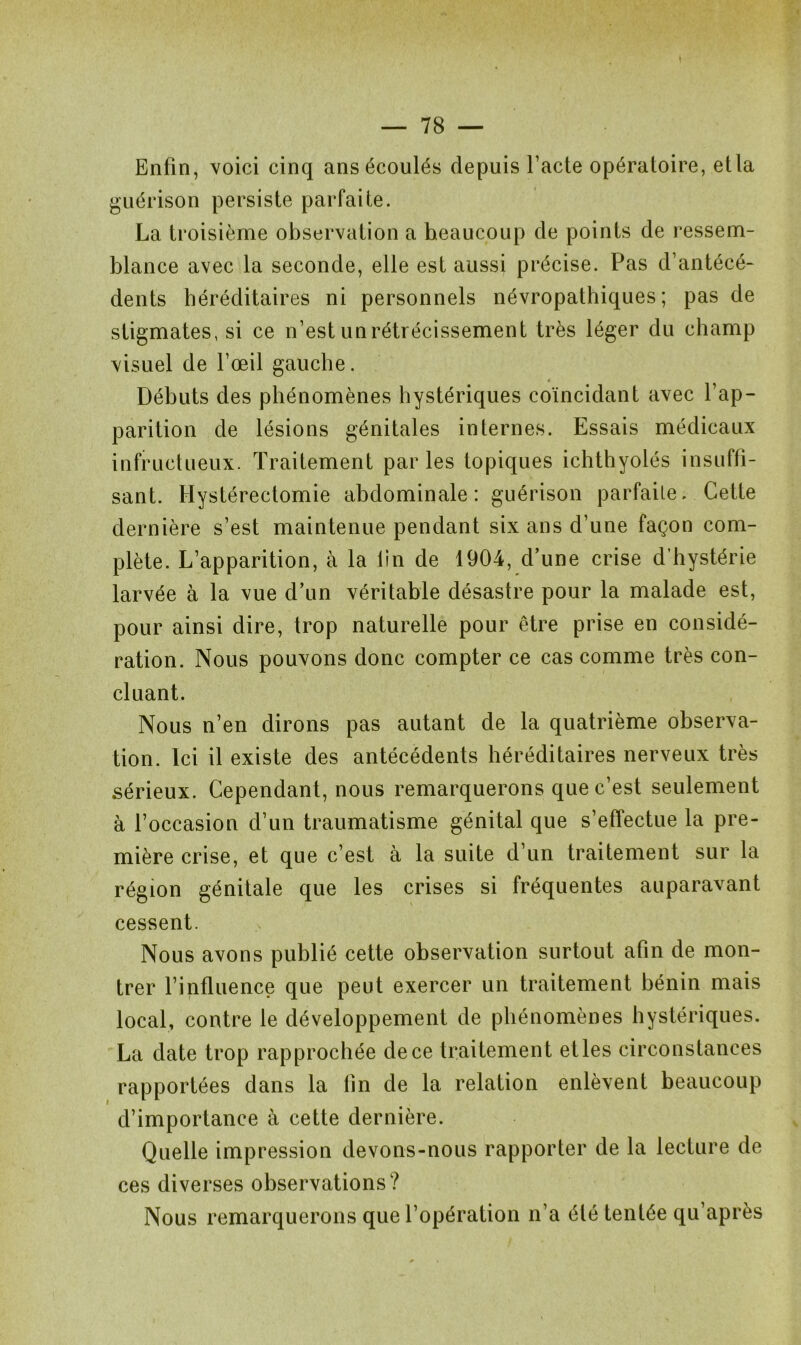 Enfin, voici cinq ans écoulés depuis l’acte opératoire, etla guérison persiste parfaite. La troisième observation a heaucoup de points de ressem- blance avec la seconde, elle est aussi précise. Pas d’antécé- dents héréditaires ni personnels névropathiques; pas de stigmates, si ce n’est un rétrécissement très léger du champ visuel de l’œil gauche. Débuts des phénomènes hystériques coïncidant avec l’ap- parition de lésions génitales internes. Essais médicaux infructueux. Traitement parles topiques ichthyolés insuffi- sant. Hystérectomie abdominale: guérison parfaite. Cette dernière s’est maintenue pendant six ans d’une façon com- plète. L’apparition, à la lin de 1904, d’une crise d’hystérie larvée à la vue d’un véritable désastre pour la malade est, pour ainsi dire, trop naturelle pour être prise en considé- ration. Nous pouvons donc compter ce cas comme très con- cluant. Nous n’en dirons pas autant de la quatrième observa- tion. Ici il existe des antécédents héréditaires nerveux très sérieux. Cependant, nous remarquerons que c’est seulement à l’occasion d’un traumatisme génital que s’effectue la pre- mière crise, et que c’est à la suite d’un traitement sur la région génitale que les crises si fréquentes auparavant cessent. Nous avons publié cette observation surtout afin de mon- trer l’influence que peut exercer un traitement bénin mais local, contre le développement de phénomènes hystériques. La date trop rapprochée de ce traitement et les circonstances rapportées dans la tin de la relation enlèvent beaucoup d’importance à cette dernière. Quelle impression devons-nous rapporter de la lecture de ces diverses observations? Nous remarquerons que l’opération n’a été tentée qu’après
