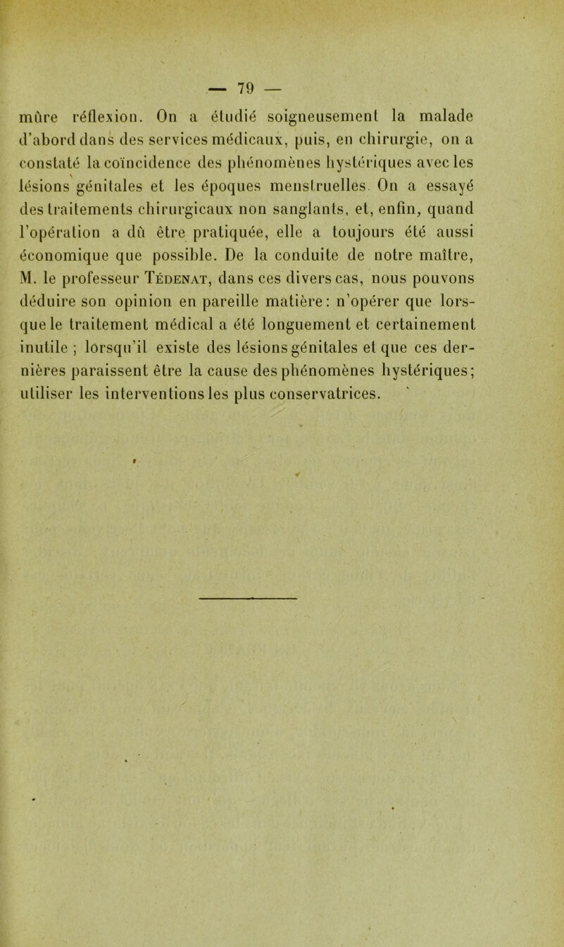 mure réflexion. On a étudié soigneusement la malade d’abord dans des services médicaux, puis, en chirurgie, on a constaté la coïncidence des phénomènes hystériques avec les \ lésions génitales et les époques menstruelles. On a essayé des traitements chirurgicaux non sanglants, et, enfin, quand l’opération a dû être pratiquée, elle a toujours été aussi économique que possible. De la conduite de notre maître, M. le professeur Tédenat, dans ces divers cas, nous pouvons déduire son opinion en pareille matière: n’opérer que lors- que le traitement médical a été longuement et certainement inutile ; lorsqu’il existe des lésions génitales et que ces der- nières paraissent être la cause des phénomènes hystériques; utiliser les interventions les plus conservatrices.