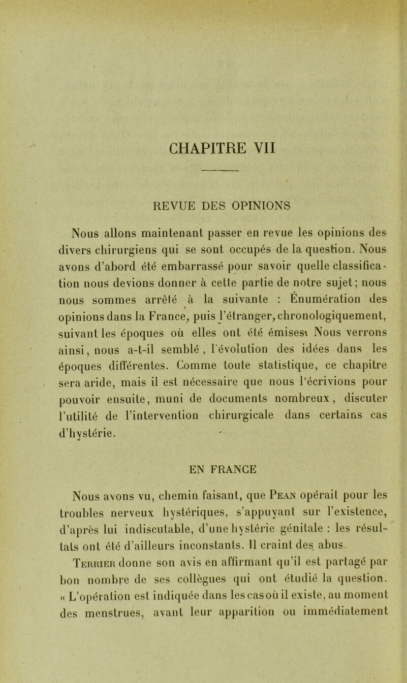 REVUE DES OPINIONS Nous allons maintenant passer en revue les opinions des divers chirurgiens qui se sont occupés de la question. Nous avons d’abord été embarrassé pour savoir quelle classifica- tion nous devions donner à cette partie de notre sujet; nous r nous sommes arrêté à la suivante : Enumération des % opinions dans la France, puis l’étranger, chronologiquement, suivant les époques où elles ont été émises* Nous verrons ainsi, nous a-t-il semblé , l'évolution des idées dans les époques différentes. Comme toute statistique, ce chapitre sera aride, mais il est nécessaire que nous l’écrivions pour pouvoir ensuite, muni de documents nombreux, discuter l’utilité de l’intervention chirurgicale dans certains cas d’hystérie. EN FRANCE Nous avons vu, chemin faisant, que Pean opérait pour les troubles nerveux hystériques, s’appuyant sur l’existence, d’après lui indiscutable, d’une hystérie génitale : les résul- tats ont été d’ailleurs inconstants. 11 craint des abus. Terrier donne son avis en affirmant qu’il est partagé par bon nombre de ses collègues qui ont étudié la question, a L’opération est indiquée dans les cas où il existe, au moment des menstrues, avant leur apparition ou immédiatement