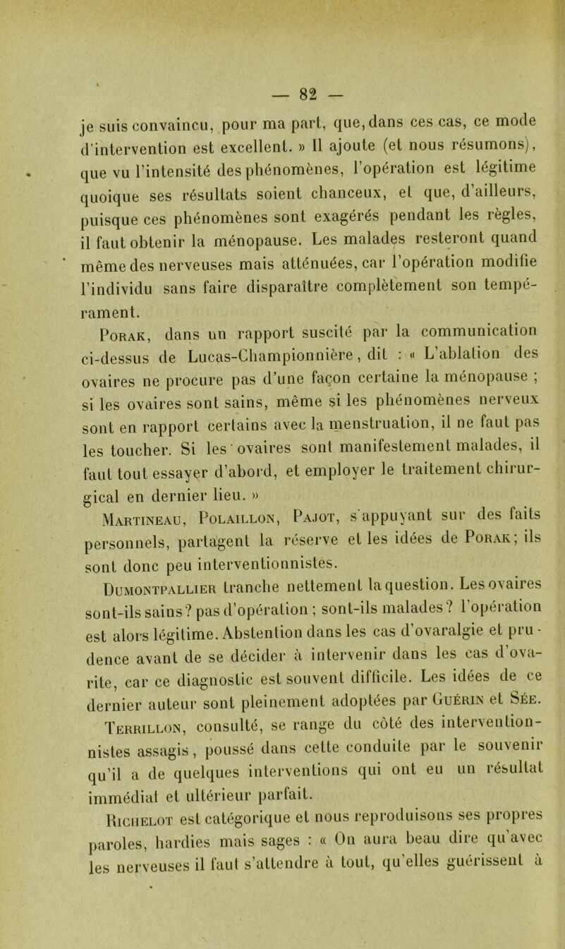 je suis convaincu, pour ma part, que, dans ces cas, ce mode d’intervention est excellent. » Il ajoute (et nous résumons), que vu l’intensité des phénomènes, l’opération est légitime quoique ses résultats soient chanceux, et que, d’ailleurs, puisque ces phénomènes sont exagérés pendant les règles, il faut obtenir la ménopause. Les malades resteront quand même des nerveuses mais atténuées, car l’opération modifie l’individu sans faire disparaître complètement son tempé- rament. Porak, dans un rapport suscité par la communication ci-dessus de Lucas-Championnière, dit : « L’ablation des ovaires ne procure pas d’une façon certaine la ménopause ; si les ovaires sont sains, même si les phénomènes nerveux sont en rapport certains avec la menstruation, il ne faut pas les toucher. Si les ovaires sont manifestement malades, il faut tout essayer d’abord, et employer le traitement chirur- gical en dernier lieu. » Martineau, Polaillon, Pajot, s appuyant sur des faits personnels, partagent la réserve et les idées de Porak; ils sont donc peu interventionnistes. Dumontpallier tranche nettement la question. Les ovaires sont-ils sains? pas d’opération; sont-ils malades? l’opération est alors légitime. Abstention dans les cas d’ovaralgie et pru - dence avant de se décider à intervenir dans les cas d’ova- rite, car ce diagnostic est souvent difficile. Les idées de ce dernier auteur sont pleinement adoptées par Guérin et Sée. Terrillon, consulté, se range du côté des intervention- nistes assagis, poussé dans cette conduite par le souvenir qu’il a de quelques interventions qui ont eu un résultat immédiat et ultérieur parfait. Richelot est catégorique et nous reproduisons ses propres paroles, hardies mais sages : « On aura beau dire qu’avec les nerveuses il faut s attendre a tout, qu elles gueiissent a