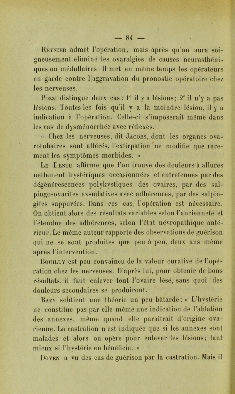 Heynier admet l’opération, mais après qu’on aura soi- gneusement éliminé les ovaralgies de causes neurasthéni- ques ou médullaires. Il met en même temps les opérateurs en garde contre l’aggravation du pronostic opératoire chez les nerveuses. Pozzi distingue deux cas : 1° il y a lésions; 2° il n’y a pas lésions. Toutes les fois qu’il y a la moindre lésion, il y a indication à l’opération. Celle-ci s’imposerait même dans les cas de dysménorrhée avec réflexes. a Chez les nerveuses, dit Jacobs, dont les organes ova- rotubaires sont altérés, l’extirpation *ne modifie que rare- ment les symptômes morbides. » Le Lentu affirme que l’on trouve des douleurs à allures nettement hystériques occasionnées et entretenues par des dégénérescences polykystiques des ovaires, par des sal- pingo-ovarites exsudatives avec adhérences, par des salpin- gites suppurées. Dans ces cas, l’opération est nécessaire. On obtient alors des résultats variables selon l’ancienneté et l’étendue des adhérences, selon l’état névropathique anté- rieur. Le même auteur rapporte des observations de guérison qui ne se sont produites que peu à peu, deux ans même après l’intervention. Bouilly est peu convaincu de la valeur curative de l’opé- ration chez les nerveuses. D’après lui, pour obtenir de bons résultats, il faut enlever tout l’ovaire lésé, sans quoi des douleurs secondaires se produiront. Bazy sohtient une théorie un peu bâtarde: « L’hystérie ne constitue pas par elle-même une indication de l’ablation des annexes, même quand elle paraîtrait d’origine ova- rienne. La castration n'est indiquée que si les annexes sont malades et alors on opère pour enlever les lésions; tant mieux si l’hystérie en bénéficie. » Doyen a vu des cas de guérison par la castration. Mais il