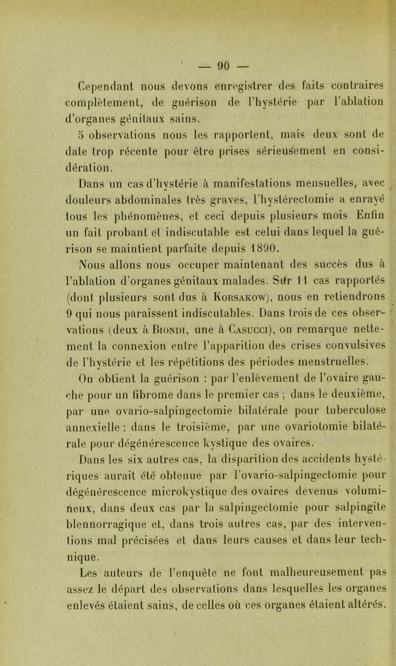 Cependant nous devons enregistrer des faits contraires complètement;, de guérison de l’hystérie par l’ablation d’organes génitaux sains. 5 observations nous les rapportent, mais deux sont de date trop récente pour être prises sérieusement en consi- dération. Dans un cas d’hvstérie à manifestations mensuelles, avec douleurs abdominales très graves, l’hystérectomie a enrayé tous les phénomènes, et ceci depuis plusieurs mois. Enfin un fait probant et indiscutable est celui dans lequel la gué- rison se maintient parfaite depuis 1890. Nous allons nous occuper maintenant des succès dus à l’ablation d’organes génitaux malades. Sdr 11 cas rapportés (dont plusieurs sont dus à Korsakow), nous en retiendrons 9 qui nous paraissent indiscutables. Dans trois de ces obser- vations (deux à Biondi, une à Casucci), on remarque nette* ment la connexion entre l’apparition des crises convulsives de l’hystérie et les répétitions des périodes menstruelles. On obtient la guérison : par l’enlèvement de l’ovaire gau- che pour un fibrome dans le premier cas ; dans le deuxième, par une ovario-salpingectomie bilatérale pour tuberculose annexielle ; dans le troisième, par une ovariotomie bilaté- rale pour dégénérescence kystique des ovaires. Dans les six autres cas, la disparition des accidents hysté- riques aurait été obtenue par l’ovario-salpingectomie pour dégénérescence microkystique des ovaires devenus volumi- neux, dans deux cas par la salpingectomie pour salpingite blennorragique et, dans trois autres cas, par des interven- tions mal précisées et dans leurs causes et dans leur tech- nique. Les auteurs de l’enquête ne font malheureusement pas assez le départ des observations dans lesquelles les organes enlevés étaient sains, de celles où ces organes étaient altérés.