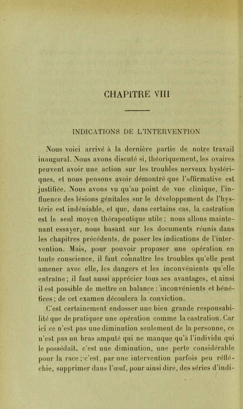 INDICATIONS DE L'INTERVENTION Nous voici arrivé à la dernière partie de notre travail inaugural. Nous avons discuté si, théoriquement, les ovaires peuvent avoir une action sur les troubles nerveux hystéri- ques, et nous pensons avoir démontré que Taffirmative est justifiée. Nous avons vu qu’au point de vue clinique, l’in- fluence des lésions génitales sur le développement de l’hys- térie est indéniable, et que, dans certains cas, la castration est le seul moyen thérapeutique utile ; nous allons mainte- nant essayer, nous basant sur les documents réunis dans les chapitres précédents, de poser les indications de l’inter- vention. Mais, pour pouvoir proposer une opération en toute conscience, il faut connaître les troubles qu’elle peut amener avec elle, les dangers et les inconvénients qu elle entraîne; il faut aussi apprécier tous ses avantages, et ainsi il est possible de mettre en balance : inconvénients et béné- fices; de cet examen découlera la conviction. C’est certainement endosser une bien grande responsabi- lité que de pratiquer une opération comme la castration. Car ici ce n’est pas une diminution seulement de la personne, ce n’est pas un bras amputé qui ne manque qu’à l’individu qui le possédait, c’est une diminution, une perte considérable pour la race; c’est, par une intervention parfois peu réflé- chie, supprimer dans l’œuf, pour ainsi dire, des séries d’indi-