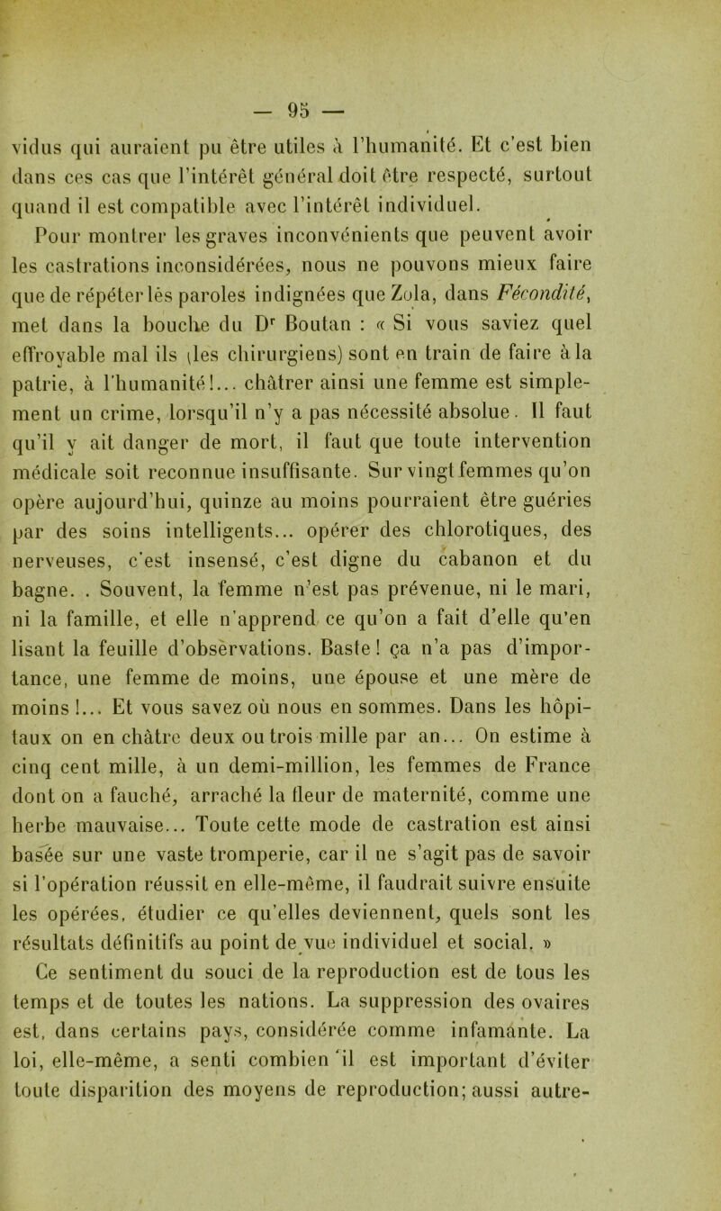 vidas qui auraient pu être utiles à l’humanité. Et c’est bien dans ces cas que l’intérêt général doit être respecté, surtout quand il est compatible avec l’intérêt individuel. Pour montrer les graves inconvénients que peuvent avoir les castrations inconsidérées, nous ne pouvons mieux faire que de répéter lès paroles indignées que Zola, dans Fécondité, met dans la bouche du Dr Boutan : a Si vous saviez quel effroyable mal ils îles chirurgiens) sont en train de faire à la patrie, à l’humanité!... châtrer ainsi une femme est simple- ment un crime, lorsqu’il n’y a pas nécessité absolue. Il faut qu’il y ait danger de mort, il faut que toute intervention médicale soit reconnue insuffisante. Sur vingt femmes qu’on opère aujourd’hui, quinze au moins pourraient être guéries par des soins intelligents... opérer des chlorotiques, des nerveuses, c’est insensé, c’est digne du cabanon et du bagne. . Souvent, la femme n’est pas prévenue, ni le mari, ni la famille, et elle n’apprend ce qu’on a fait d’elle qu’en lisant la feuille d’observations. Baste ! ça n’a pas d’impor- tance, une femme de moins, une épouse et une mère de moins 1... Et vous savez où nous en sommes. Dans les hôpi- taux on en châtre deux ou trois mille par an... On estime à cinq cent mille, à un demi-million, les femmes de France dont on a fauché, arraché la fleur de maternité, comme une herbe mauvaise... Toute cette mode de castration est ainsi basée sur une vaste tromperie, car il ne s’agit pas de savoir si l’opération réussit en elle-même, il faudrait suivre ensuite les opérées, étudier ce qu’elles deviennent, quels sont les résultats définitifs au point de vue individuel et social. » Ce sentiment du souci de la reproduction est de tous les temps et de toutes les nations. La suppression des ovaires est, dans certains pays, considérée comme infamante. La loi, elle-même, a senti combien 'il est important d’éviter toute disparition des moyens de reproduction; aussi autre-