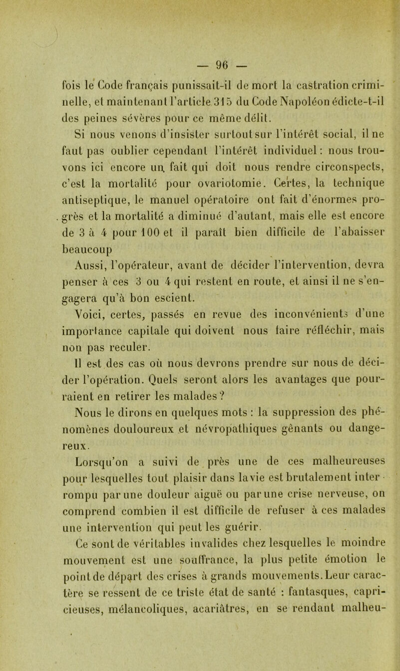 fois le Code français punissait-il de mort la castration crimi- nelle, et maintenant l’article 315 du Code Napoléon édicte-t-il des peines sévères pour ce même délit. Si nous venons d’insister surtout sur l’intérêt social, il ne faut pas oublier cependant l’intérêt individuel: nous trou- vons ici encore un, fait qui doit nous rendre circonspects, c’est la mortalité pour ovariotomie. Certes, la technique antiseptique, le manuel opératoire ont fait d’énormes pro- . grès et la mortalité a diminué d’autant, mais elle est encore de 3 à 4 pour 100 et il paraît bien difficile de l’abaisser beaucoup Aussi, l’opérateur, avant de décider l’intervention, devra penser à ces 3 ou 4 qui restent en route, et ainsi il ne s’en- gagera qu’à bon escient. Voici, certes, passés en revue des inconvénients d’une importance capitale qui doivent nous taire réfléchir, mais non pas reculer. 11 est des cas où nous devrons prendre sur nous de déci- der l’opération. Quels seront alors les avantages que pour- raient en retirer les malades? Nous le dirons en quelques mots : la suppression des phé- nomènes douloureux et névropathiques gênants ou dange- reux. Lorsqu’on a suivi de près une de ces malheureuses pour lesquelles tout plaisir dans lavie est brutalement inter ■ rompu par une douleur aiguë ou par une crise nerveuse, on comprend combien il est difficile de refuser à ces malades une intervention qui peut les guérir. Ce sont de véritables invalides chez lesquelles le moindre mouvement est une souffrance, la plus petite émotion le pointde déport des crises à grands mouvements. Leur carac- tère se ressent de ce triste état de santé : fantasques, capri- cieuses, mélancoliques, acariâtres, en se rendant malbeu-