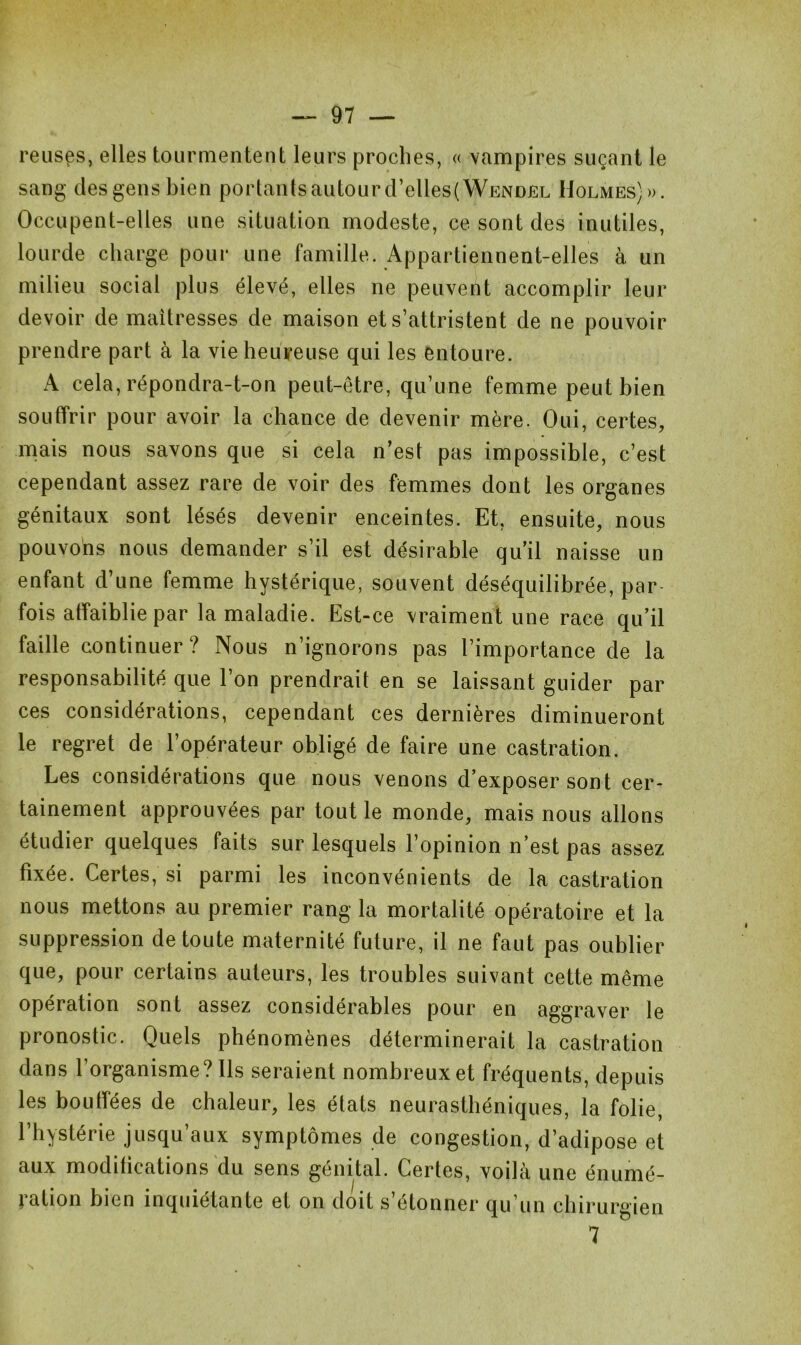 reuses, elles tourmentent leurs proches, « vampires suçant le sang des gens bien portantsautourd’elles(WENDEL Holmes) ». Occupent-elles une situation modeste, ce sont des inutiles, lourde charge pour une famille. Appartiennent-elles à un milieu social plus élevé, elles ne peuvent accomplir leur devoir de maîtresses de maison et s’attristent de ne pouvoir prendre part à la vie heureuse qui les entoure. A cela, répondra-t-on peut-être, qu’une femme peut bien souffrir pour avoir la chance de devenir mère. Oui, certes, mais nous savons que si cela n’est pas impossible, c’est cependant assez rare de voir des femmes dont les organes génitaux sont lésés devenir enceintes. Et, ensuite, nous pouvons nous demander s’il est désirable qu’il naisse un enfant d’une femme hystérique, souvent déséquilibrée, par fois affaiblie par la maladie. Est-ce vraiment une race qu’il faille continuer? Nous n’ignorons pas l’importance de la responsabilité que l’on prendrait en se laissant guider par ces considérations, cependant ces dernières diminueront le regret de l’opérateur obligé de faire une castration. Les considérations que nous venons d’exposer sont cer- tainement approuvées par tout le monde, mais nous allons étudier quelques faits sur lesquels l’opinion n’est pas assez fixée. Certes, si parmi les inconvénients de la castration nous mettons au premier rang la mortalité opératoire et la suppression de toute maternité future, il ne faut pas oublier que, pour certains auteurs, les troubles suivant cette même opération sont assez considérables pour en aggraver le pronostic. Quels phénomènes déterminerait la castration dans l’organisme? Ils seraient nombreux et fréquents, depuis les boudées de chaleur, les états neurasthéniques, la folie, l’hystérie jusqu’aux symptômes de congestion, d’adipose et aux modifications du sens génital. Certes, voilà une énumé- ration bien inquiétante et on doit s’étonner qu’un chirurgien 7 s *