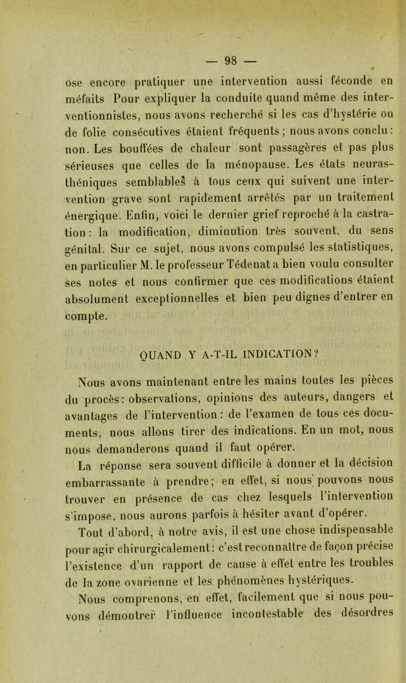ose encore pratiquer une intervention aussi féconde en méfaits Pour expliquer la conduite quand même des inter- ventionnistes, nous avons recherché si les cas d’hystérie ou de folie consécutives étaient fréquents; nous avons conclu : non. Les bouffées de chaleur sont passagères et pas plus sérieuses que celles de la ménopause. Les états neuras- théniques semblables à tous ceux qui suivent une inter- vention grave sont rapidement arrêtés par un traitement énergique. Enfin, voici le dernier grief reproché à la castra- tion : la modification, diminution très souvent, du sens génital. Sur ce sujet, nous avons compulsé les statistiques, en particulier M. le professeur Tédenat a bien voulu consulter ses notes et nous confirmer que ces modifications étaient absolument exceptionnelles et bien peu dignes d’entrer en « compte. QUAND Y A-T-IL INDICATION? Nous avons maintenant entre les mains toutes les pièces du procès : observations, opinions des auteurs, dangers et avantages de l’intervention: de l’examen de tous ces docu- ments, nous allons tirer des indications. En un mot, nous nous demanderons quand il faut opérer. La réponse sera souvent difficile à donner et la décision embarrassante à prendre; en effet, si nous'pouvons nous trouver en présence de cas chez lesquels 1 intervention s’impose, nous aurons parfois à hésiter avant d’opérer. Tout d’abord, à notre avis, il est une chose indispensable pour agir chirurgicalement: c’est reconnaître de façon précise l’existence d’un rapport de cause à effet entre les troubles de la zone ovarienne et les phénomènes hystériques. Nous comprenons, en effet, facilement que si nous pou- vons démontrer l’influence incontestable des désordres