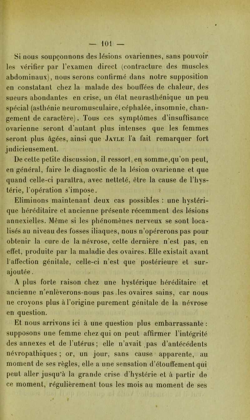 f — 101 — Si nous soupçonnons des lésions ovariennes, sans pouvoir les vérifier par l’examen direct (contracture des muscles abdominaux), nous serons confirmé dans notre supposition en constatant chez la malade des bouffées de chaleur, des sueurs abondantes en crise, un état neurasthénique un peu spécial (asthénie neuromusculaire, céphalée, insomnie, chan- gement de caractère). Tous ces symptômes d’insuffisance ovarienne seront d’autant plus intenses que les femmes seront plus âgées, ainsi que Jayle l’a fait remarquer fort judicieusement. De cette petite discussion, il ressort, en somme,qu’on peut, en général, faire le diagnostic de la lésion ovarienne et que quand celle-ci paraîtra, avec netteté, être la cause de l’hys- térie, l’opération s’impose. Eliminons maintenant deux cas possibïes : une hystéri- que héréditaire et ancienne présente récemment des lésions annexielles. Même si les phénomènes nerveux se sont loca- lisés au niveau des fosses iliaques, nous n’opérerons pas pour obtenir la cure de la névrose, cette dernière n’est pas, en effet, produite par la maladie des ovaires. Elle existait avant l’affection génitale, celle-ci n’est que postérieure et sur- ajoutée . A plus forte raison chez une hystérique héréditaire et ancienne n’enlèverons-nous pas les ovaires sains, car nous ne croyons plus à l’origine purement génitale de la névrose en question. Et nous arrivons ici à une question plus embarrassante : supposons une femme chez qui on peut affirmer l’intégrité des annexes et de l’utérus ; elle n’avait pas d’antécédents névropathiques ; or, un jour, sans cause apparente, au moment de ses règles, elle a une sensation d’étouffement qui peut aller jusqu’à la grande crise d’hystérie et à partir de ce moment, régulièrement tous les mois au moment de ses