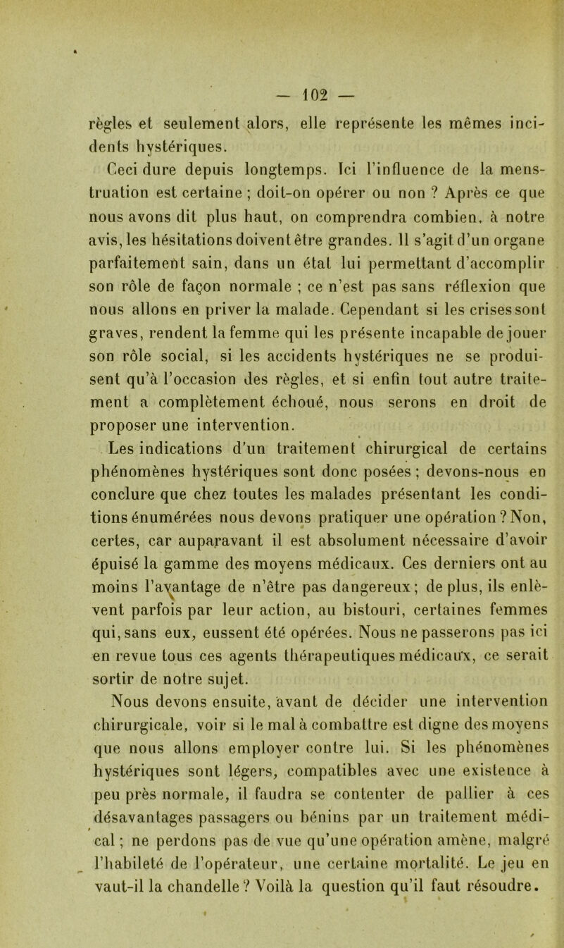 * règles et seulement alors, elle représente les mêmes inci- dents hystériques. Ceci dure depuis longtemps. Ici Tinfluence de la mens- truation est certaine ; doit-on opérer ou non ? Après ce que nous avons dit plus haut, on comprendra combien, à notre avis, les hésitations doivent être grandes. 11 s’agit d’un organe parfaitement sain, dans un état lui permettant d’accomplir son rôle de façon normale ; ce n’est pas sans réflexion que nous allons en priver la malade. Cependant si les crises sont graves, rendent la femme qui les présente incapable de jouer son rôle social, si les accidents hystériques ne se produi- sent qu’à l’occasion des règles, et si enfin tout autre traite- ment a complètement échoué, nous serons en droit de proposer une intervention. « Les indications d'un traitement chirurgical de certains phénomènes hystériques sont donc posées ; devons-nous en conclure que chez toutes les malades présentant les condi- tions énumérées nous devons pratiquer une opération ? Non, certes, car auparavant il est absolument nécessaire d’avoir épuisé la gamme des moyens médicaux. Ces derniers ont au moins l’avantage de n’être pas dangereux; de plus, ils enlè- vent parfois par leur action, au bistouri, certaines femmes qui, sans eux, eussent été opérées. Nous ne passerons pas ici en revue tous ces agents thérapeutiques médicaux, ce serait sortir de notre sujet. Nous devons ensuite, avant de décider une intervention chirurgicale, voir si le mal à combattre est digne des moyens que nous allons employer contre lui. Si les phénomènes hystériques sont légers, compatibles avec une existence à peu près normale, il faudra se contenter de pallier à ces désavantages passagers ou bénins par un traitement médi- 0 cal ; ne perdons pas de vue qu’une opération amène, malgré l’habileté de l’opérateur, une certaine mortalité. Le jeu en vaut-il la chandelle? Voilà la question qu’il faut résoudre.