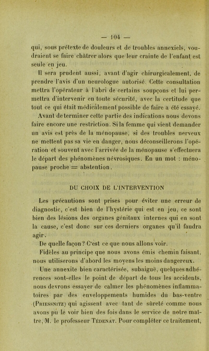 qui, sous prétexte de douleurs et de troubles annexiels, vou- draient se faire châtrer alors que leur crainle de l’enfant est seule en jeu. Il sera prudent aussi, avant d’agir chirurgicalement, de prendre l’avis d’un neurologue autorisé, Cette consultation mettra l’opérateur à l’abri de certains soupçons et lui per- mettra d’intervenir en toute sécurité, avec la certitude que tout ce qui était médicalement possible de faire a été essayé. Avant déterminer cette partie des indications nous devons faire encore une restriction. Si la femme qui vient demander un avis est près de la ménopause, si des troubles nerveux ne mettent pas sa vie en danger, nous déconseillerons l’opé- ration et souvent avec l’arrivée de la ménopause s’effectuera le départ des phénomènes névrosiques. En un mot : méno- pause proche = abstention. DU CHOIX DE L’INTERVENTION Les précautions sont prises pour éviter une erreur de diagnostic, c’est bien de l’hystérie qui est en jeu, ce sont bien des lésions des organes génitaux internes qui en sont la cause, c’est donc sur ces derniers organes qu’il faudra agir. De quelle façon? C’est ce que nous allons voir. Fidèles au principe que nous avons émis chemin faisant, nous utiliserons d’abord les moyens les moins dangereux. Une annexite bien caractérisée, subaiguë, quelques adhé- rences sont-elles le point de départ de tous les accidents, nous devrons essayer de calmer les phénomènes inflamma- toires par des enveloppements humides du bas-ventre (Priessnitz) qui agissent avec tant de sûreté comme nous avons pu le voir bien des fois dans le service de notre maî- tre, M. le professeur Tédenat. Pour compléter ce traitement,