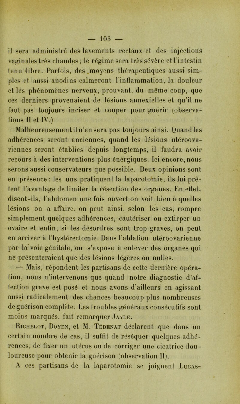 il sera administré des lavements rectaux et des injections vaginales très chaudes; le régime sera très sévère et l’intestin tenu libre. Parfois, des moyens thérapeutiques aussi sim- ples et aussi anodins calmeront l’inflammation, la douleur et les phénomènes nerveux, prouvant, du même coup, que ces derniers provenaient de lésions annexielles et qu’il ne faut pas toujours inciser et couper pour guérir (observa- tions Il et IV.) Malheureusement il n’en sera pas toujours ainsi. Quand les adhérences seront anciennes, quand les lésions utéroova- riennes seront établies depuis longtemps, il faudra avoir recours à des interventions plus énergiques. Ici encore, nous serons aussi conservateurs que possible. Deux opinions sont en présence : les uns pratiquent la laparotomie, ils lui prê- tent l’avantage de limiter la résection des organes. En effet, disent-ils, l’abdomen une fois ouvert on voit bien à quelles lésions on a affaire, on peut ainsi, selon les cas, rompre simplement quelques adhérences, cautériser ou extirper un ovaire et enfin, si les désordres sont trop graves, on peut en arriver à l’hystérectomie. Dans l’ablation utéroovarienne par la voie génitale, on s’expose à enlever des organes qui ne présenteraient que des lésions légères ou nulles. — Mais, répondent les partisans de cette dernière opéra- tion, nous n’intervenons que quand notre diagnostic d’af- fection grave est posé et nous avons d’ailleurs en agissant aussi radicalement des chances beaucoup plus nombreuses de guérison complète. Les troubles généraux consécutifs sont moins marqués, fait remarquer Jayle. Richelot, Doyen, et M. Tédenat déclarent que dans un certain nombre de cas, il suffit de réséquer quelques adhé- rences, de fixer un utérus ou de corriger une cicatrice dou- i loureuse pour obtenir la guérison (observation II). A ces partisans de la laparotomie se joignent Lucas-