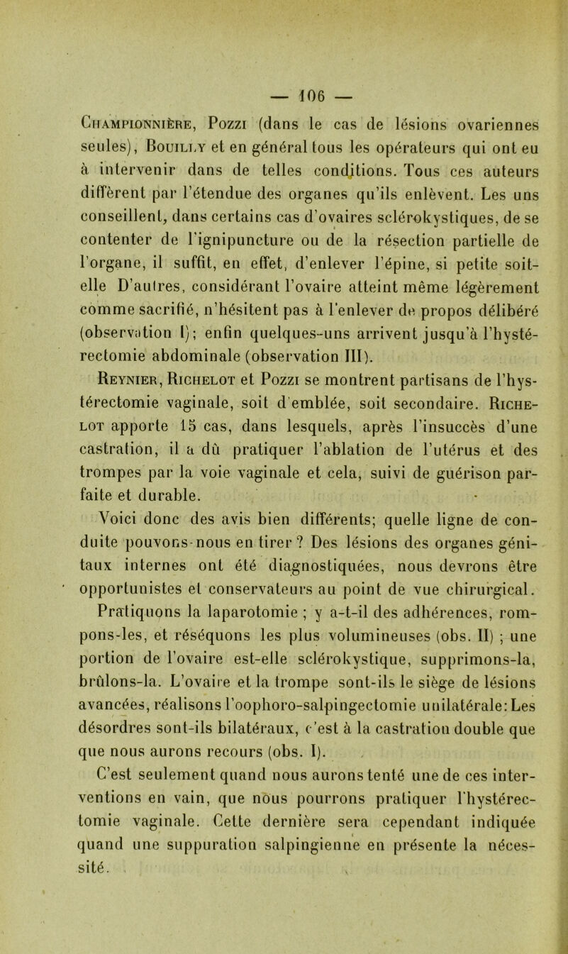 Championnière, Pozzi (dans le cas de lésions ovariennes seules), Bouilly et en général tous les opérateurs qui ont eu à intervenir dans de telles conditions. Tous ces auteurs diffèrent par l’étendue des organes qu’ils enlèvent. Les uns conseillent, dans certains cas d’ovaires sclérokystiques, de se contenter de l’ignipuncture ou de la résection partielle de l’organe, il suffît, en effet, d’enlever l’épine, si petite soit- elle D’autres, considérant l’ovaire atteint même légèrement comme sacrifié, n’hésitent pas à l’enlever de propos délibéré (observation 1); enfin quelques-uns arrivent jusqu’à l’hysté- rectomie abdominale (observation III). Reynier, Riohelot et Pozzi se montrent partisans de l’hys- térectomie vaginale, soit d emblée, soit secondaire. Riche- lot apporte 15 cas, dans lesquels, après l’insuccès d’une castration, il a dû pratiquer l’ablation de l’utérus et des trompes par la voie vaginale et cela, suivi de guérison par- faite et durable. Voici donc des avis bien différents; quelle ligne de con- duite pouvons-nous en tirer ? Des lésions des organes géni- taux internes ont été diagnostiquées, nous devrons être opportunistes et conservateurs au point de vue chirurgical. Pratiquons la laparotomie ; y a-t-il des adhérences, rom- pons-les, et réséquons les plus volumineuses (obs. II) ; une portion de l’ovaire est-elle sclérokystique, supprimons-la, brûlons-la. L’ovaire et la trompe sont-ils le siège de lésions avancées, réalisons l’oophoro-salpingectomie unilatérale: Les désordres sont-ils bilatéraux, c’est à la castration double que que nous aurons recours (obs. I). C’est seulement quand nous aurons tenté une de ces inter- ventions en vain, que nous pourrons pratiquer l'bystérec- tomie vaginale. Cette dernière sera cependant indiquée quand une suppuration salpingienne en présente la néces- sité. ,