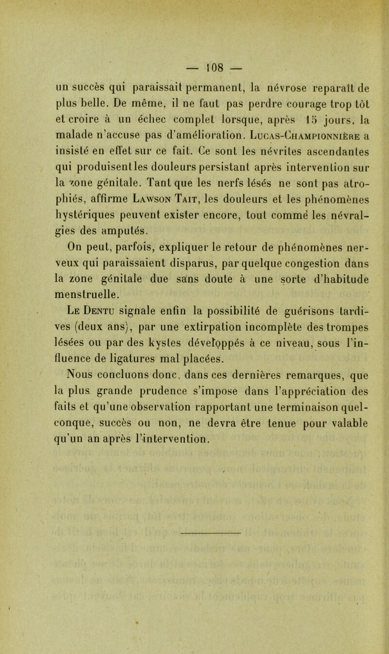 un succès qui paraissait permanent, la névrose reparaît de plus belle. De même, il ne faut pas perdre courage trop tôt et croire à un échec complet lorsque, après 15 jours, la malade n’accuse pas d’amélioration. Lucas-Championnière a insisté en effet sur ce fait. Ce sont les névrites ascendantes qui produisentles douleurs persistant après intervention sur la zone génitale. Tant que les nerfs lésés ne sont pas atro- phiés, affirme Lawson Tait, les douleurs et les phénomènes hystériques peuvent exister encore, tout comme les névral- gies des amputés. On peut, parfois, expliquer le retour de phénomènes ner- veux qui paraissaient disparus, par quelque congestion dans la zone génitale due sans doute à une sorte d’habitude menstruelle. Le Dentu signale enfin la possibilité de guérisons tardi- ves (deux ans), par une extirpation incomplète des trompes lésées ou par des kystes développés à ce niveau, sous l’in- fluence de ligatures mal placées. Nous concluons donc, dans ces dernières remarques, que la plus grande prudence s’impose dans l’appréciation des faits et qu’une observation rapportant une terminaison quel- conque, succès ou non, ne devra être tenue pour valable qu’un an après l’intervention.