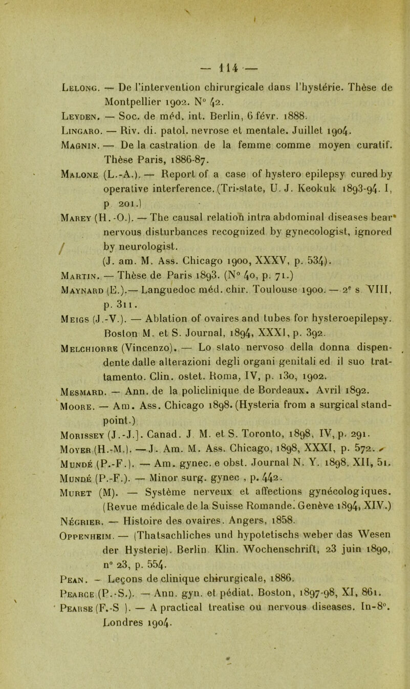 f — 114 — Lelong. — De rintervention chirurgicale dans l’hystérie. Thèse de Montpellier 1902. N° 42- Leyden. — Soc. de méd. int. Berlin, 6 févr. 1888. Lingaro. — Riv. di. patol. névrosé et mentale. Juillet 1904. Magnin. — De la castration de la femme comme moyen curatif. Thèse Paris, 1886-87. Malone (L.-A.).— Report of a case of hystero epilepsy cured by operative interférence. (Tri*state, U. J. Keokuk 1893-94. I, p 201.) Marey (H.-O.). — The causal relation intra abdominal diseases bear* nervous disturbances recognized by gynecologist, ignored by neurologist. (J. am. M. Ass. Chicago 1900, XXXV, p. 534). Martin. — Thèse de Paris 1893. (N° 4o, p. 71.) Màynard (E.).— Languedoc méd. chir. Toulouse 1900. — 2e s VIII, p. 311. Meigs (J.-V.). — Ablation of ovaires and tubes for hysteroepilepsy. Boston M. et S. Journal, 1894, XXXI, p. 392. Melchiorre (Vincenzo). — Lo slato nervoso délia donna dispen- dente dalle alterazioni degli organi genitali ed il suo trat- tamento. Clin, ostet. Roma, IV, p. i3o, 1902. Mesmard. — Ann. de la policlinique de Bordeaux. Avril 1892. Moore. — Am. Ass. Chicago 1898. (Hysteria from a surgical stand- point.) Morissey (J.-J.]. Canad. J M. et S. Toronto, 1898, IV, p. 291. Moyer (H.-M.). — J. Am. M. Ass. Chicago, 1898, XXXI, p. 572. ✓ Mundé (P.-F.). — Am. gynec. e obst. Journal N. Y. 1898. XII, 5i. Mundé (P.-F.). — Minor surg. gynec , p. 442- Muret (M). — Système nerveux et affections gynécologiques. (Revue médicale de la Suisse Romande. Genève 1894, XIV.) Négrier. — Histoire des ovaires. Angers, i858. Oppenheim. — (Thatsachliches und hypotetischs weber das Wesen der Hystérie). Berlin. Klin. Wochenschrift, 23 juin 1890, n° 23, p. 554. Pean. — Leçons de clinique chirurgicale, 1886. Pearce (P.-S.). — Ann. gyn. et pédiat. Boston, 1897-98, XI, 861. Pearse (F.-S ). — A practical treatise ou nervous diseases. In-8°. Londres 1904.