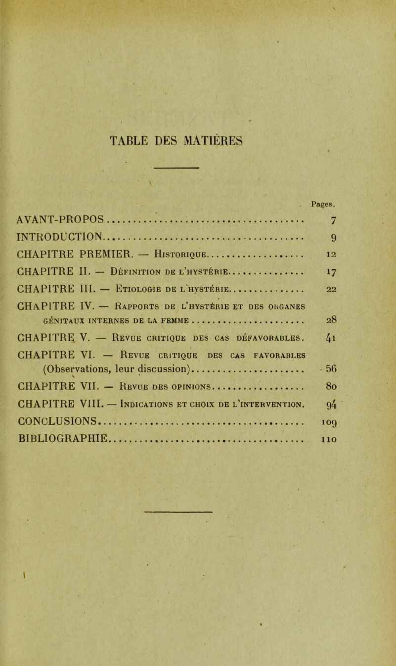 TABLE DES MATIÈRES \ Pages. AVANT-PROPOS 7 INTRODUCTION 9 CHAPITRE PREMIER. — Historique 12 CHAPITRE II. — Définition de l’hystérie 17 CHAPITRE III. — Etiologie de l'hystérie 22 CHAPITRE IV. — Rapports de l’hystérie et des organes GÉNITAUX INTERNES DE LA FEMME 28 CHAPITRE V. — Revue critique des cas défavorables. 41 CHAPITRE VI. — Revue critique des cas favorables (Observations, leur discussion) -56 CHAPITRE VII. — Revue des opinions 80 CHAPITRE VIII. — Indications et choix de l’intervention. 94 CONCLUSIONS 109 BIBLIOGRAPHIE 110 I