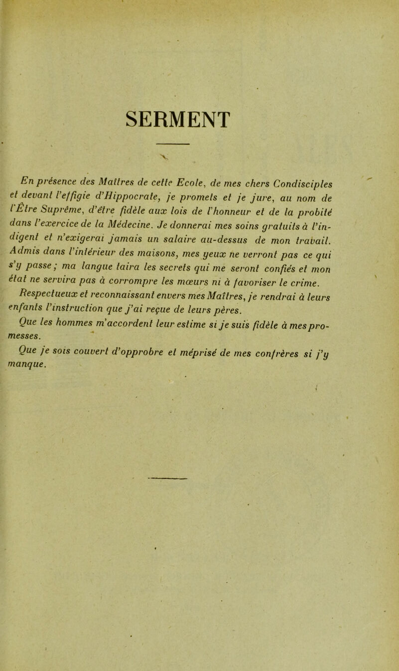 SERMENT En présence des Maîtres de cette Ecole, de mes chers Condisciples et devant l’effigie d’Hippocrate, je promets et je jure, au nom de l Être Suprême, d’être fidèle aux lois de l'honneur et de la probité dans l’exercice de la Médecine. Je donnerai mes soins gratuits à l’in- digent et n exigerai jamais un salaire au-dessus de mon travail. Admis dans l intérieur des maisons, mes geux ne verront pas ce qui s g passe j ma langue taira les secrets qui me seront confiés et mon état ne servira pas à corrompre les mœurs ni à favoriser le crime. Respectueux et reconnaissant envers mes Maîtres, je rendrai à leurs enfants l instruction que j’ai reçue de leurs pères. Que les hommes m accordent leur estime si je suis fidèle à mes pro- messes. Que je sois couvert d’opprobre et méprisé de mes confrères si j’y manque.