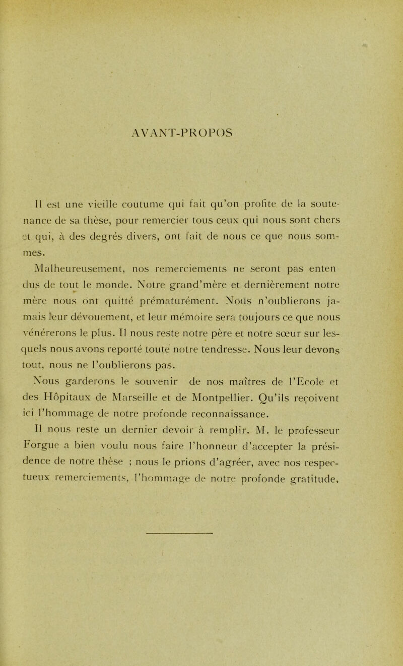 AVAxNT-FROFOS 11 est une vieille coutume qui fait qu’on prolite de la soute- nance de sa thèse, pour remercier tous ceux qui nous sont chers t qui, à des degrés divers, ont fait de nous ce que nous sonr- mes. Malheureusement, nos remerciements ne seront pas enten dus de tout le monde. Notre grand’mère et dernièrement notre mère nous ont quitté prématurément. Nous n’oublierons ja- mais leur dévouement, et leur mémoire sera toujours ce que nous vénérerons le plus. Il nous reste notre père et notre sœur sur les- C[Liels nous avons reporté toute notre tendresse. Nous leur devons tout, nous ne l’oublierons pas. Nous garderons le souvenir de nos maîtres de l’Ecole et des Hôpitaux de Marseille et de Montpellier. Qu’ils reçoivent ici l’hommage de notre profonde reconnaissance. Il nous reste un dernier devoir à remplir. M. le professeur Forgue a bien voulu nous faire l’honneur d’accepter la prési- dence de notre thèse ; nous le prions d’agréer, avec nos respec- tueux remerciements, l’hommage de notre profonde gratitude.