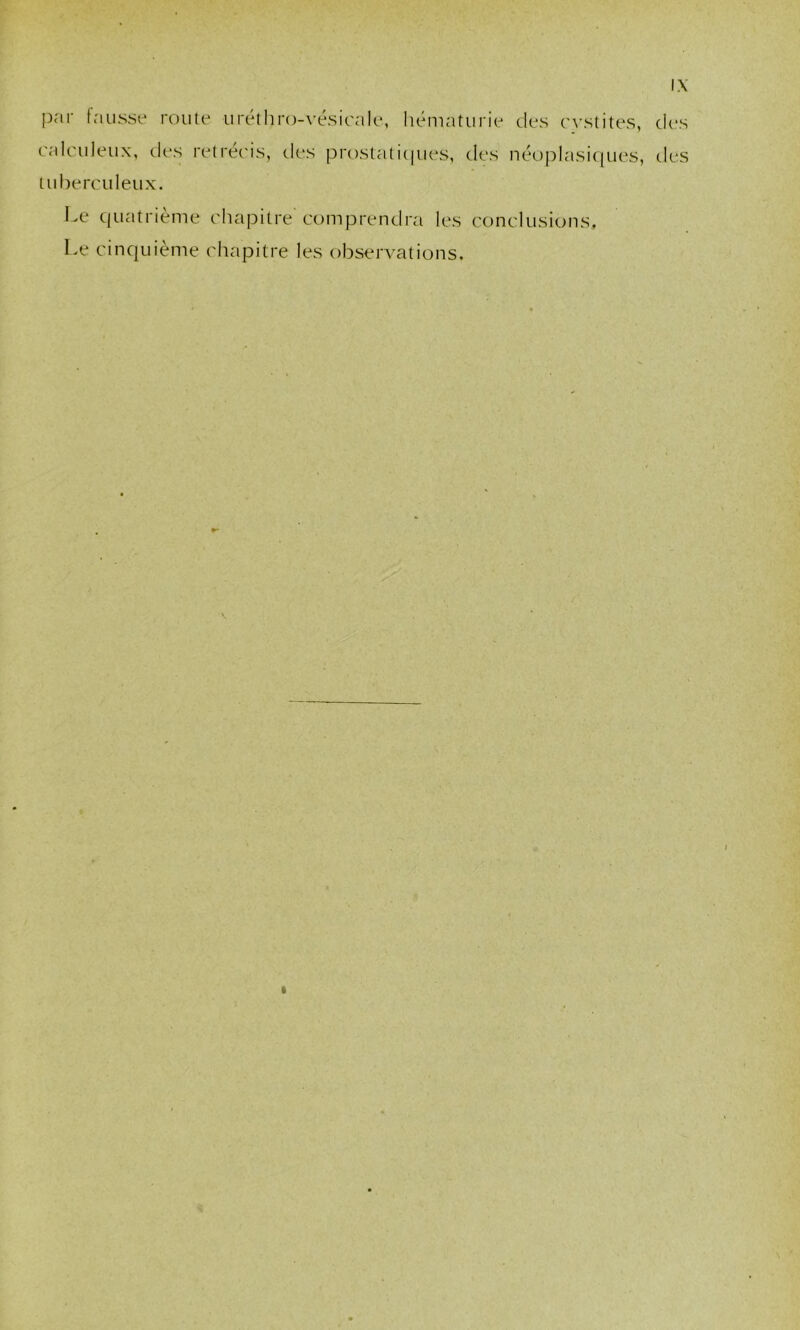 par fausse route urétliro-\'ésicale, hématurie C}'stites, des calculeux, des retréc'is, des prostaticpies, des néoplasiques, des tuberculeux. Le quatrième chapitre comprendra les conclusions. Le cinquième chapitre les obserA-ations.