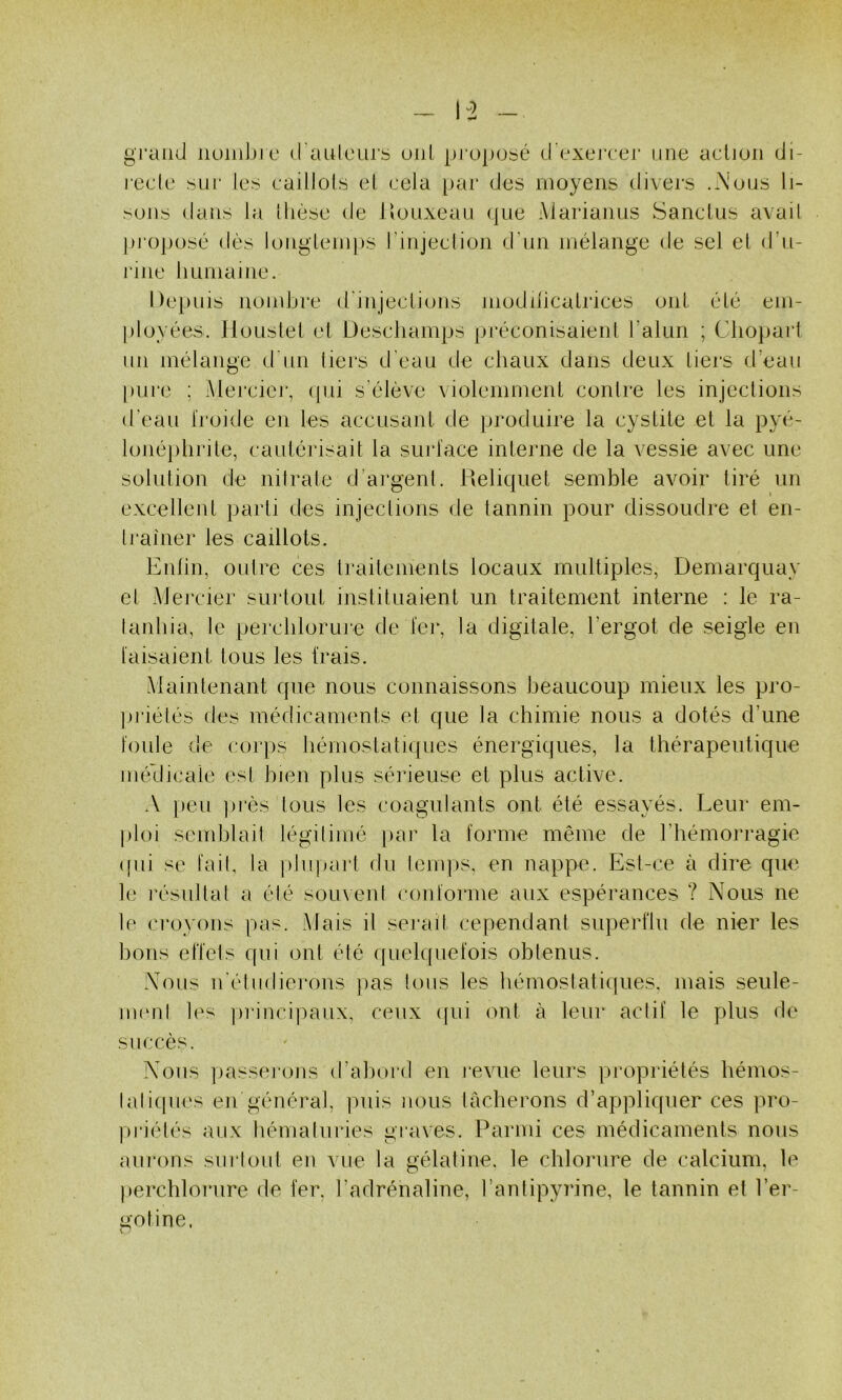 grand iiüiiil)ic (raulcurb uni propubé d exercei* une acliun di- rede biii' Icb caillolb el cela par des moyens divers .A'uns li- >ons dans la Ihèse de Jlouxean (|ue Marianus Sandus avail pi'opobé dès longleinps l’injection d’nn mélange de sel el d'u- rinc 11 Limai ne. Depuis nombre d'injeclions modilicalrices ont clé em- [iloyées. llouslel el Desdiamps préconisaienl l’alun ; Clio})art un mélange d'un tiers d’eau de chaux dans deux tiers d’eaii pui’e ; Mercicj', (pii s’élève violemmenl contre les injections d’eau Iroide en les accusant de produire la cystite et la pyé- lonéphrite, cautéi'isait la surlace interne de la vessie avec une solution de nilrate d’argent. Relique! semble avoir tiré un excellent parti des injections de lannin pour dissoudre et en- Ij’ainer les caillots. Enlin, outre ces traitements locaux multiples, Demarquay el Mercier surtout instituaient un traitement interne : le ra- lanhia, le perdilorme de fej\ la digitale, l’ergot de seigle en taisaient tous les irais. Maintenant que nous connaissons beaucoup mieux les pro- ]»riéléb des médicaments el que la chimie nous a dotés d’une ioule de corps hémostatiques énergiques, la thérapeutique méllicale est bien plus séideuse et plus active. A peu i)i‘ès tous les coagulants ont été essayés. Leur em- ploi semhlail légitimé par la l'orme même de l’hémorragie (fui se tait, la pliijjarl du lenqis, en nappe. Est-ce à dire que le l'ésullal a élé sou\enl contorme aux espérances ? Nous ne le croyons pas. .Mais il serait cependant superflu de nier les bons effets qui ont été ([uelcfuefois obtenus. Nous iréhidiei‘ons jias tous les hémostatiques, mais seule- nuMp l('s jirincipaux, ceux ([ui ont à leur actif le plus de succès. Nous passejons d’ahurd en revue leurs propriétés hémos- laliijues en général, puis nous lâcherons d’appliquer ces pro- ])riélés aux hémaluries graves. Parmi ces médicaments nous au rons su ri oui en vue la gélatine, le chlorure de calcium, le perchlorure de fer. l’adrénaline, l’antipyrine, le tannin et l’er- gotine.