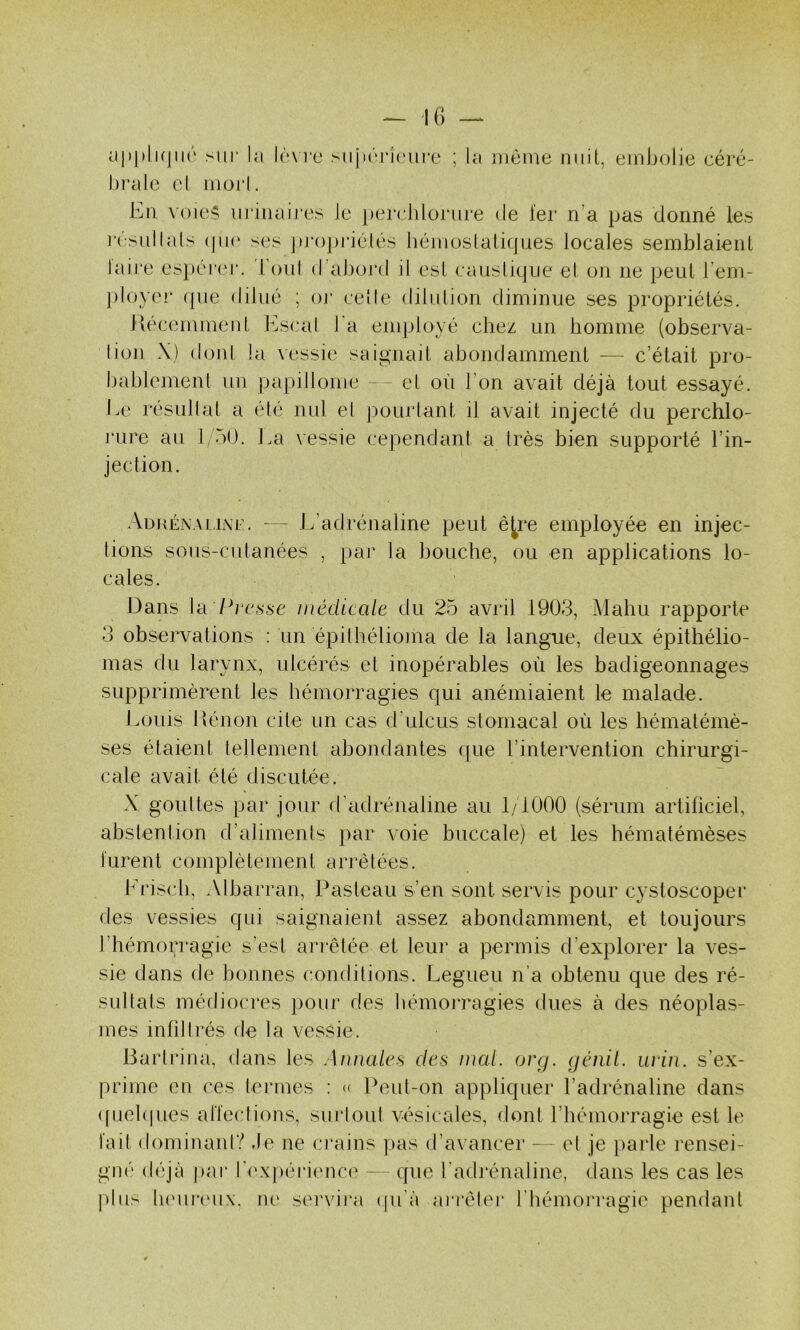 — K) cI|)|)Ik)ii('' sur la Iùm'o sujirriiuii'c ; la uièiue nuit, embolie eéré- l)i’alc el iuorl. Eu voie;^ uriiiaij’es le perchloiau'e de fer n’a pas donné les résullals (|ii(' ses ]u‘oj)i‘iélés hémoslali(|ues locales semblaienl laire espercu*. loul d’abord il esl causlitjiie el on ne peiil l’em- ployer (pie ddué ; oj* celle dilulion diminue ses propriétés. Piécemmeul Escal l'a employé chez un homme (ohserva- lion \) doni la vessi(‘ saignait ahondamment — c’était pro- bablcmenl un papillome - et où l’on avait déjà tout essayé. Ee résullat a élé nul el j)ourtant il avait injecté du perchlo- rure au l/ÙO. J.a vessie cependant a très bien supporté l’in- jection. .VdhénauiXf. — J . adrénaline peut ê^re employée en injec- tions sous-cutanées , par la bouche, ou en applications lo- cates. Dans \il Presse médicale du 25 avril 1903, Mahu rapporte 3 obsenmlions : un épithélioma de la langue, deux épithélio- mas du larynx, ulcérés et inopérables où les badigeonnages supprimèrent les hémorragies qui anémiaient le malade. Eouis llénon cite un cas d’ulcus stomacal où les hématémè- ses étaient tellement abondantes (pie l’intervention chirurgi- cale avait été discutée. X gouttes par jour d'adrénaline au 1/1000 (sérum artiliciel, abstention d’alimenls par voie buccale) et les hématémèses lurent complètement arrêtées. Friscb, Albarran, Pasteau s’en sont servis pour cystoscoper des vessies qui saignaient assez abondamment, et toujours l’hémorragie s’est arrêtée et leur a permis d’explorer la ves- sie dans de bonnes conditions. Legueu n’a obtenu que des ré- su llats médiocres pour des bémoiTagies dues à des néoplas- mes inlillrés de la vessie. Bartriua, dans les Annales des mal. org. génil. urùi. s’ex- prime en ces termes : (( Peut-on appliquer l’adrénaline dans ([uehpies allections, surloiil vésicales, dont l’hémorragie est le lail dominani? .le ne ci’ains pas d’avancer - el je })arle rensei- gné déjà par rexj>éri(uic(' que l’adrénaline, dans les cas les plus luMireux. ne servira ([u'à aiTéler l’hémoi'ragie pendant