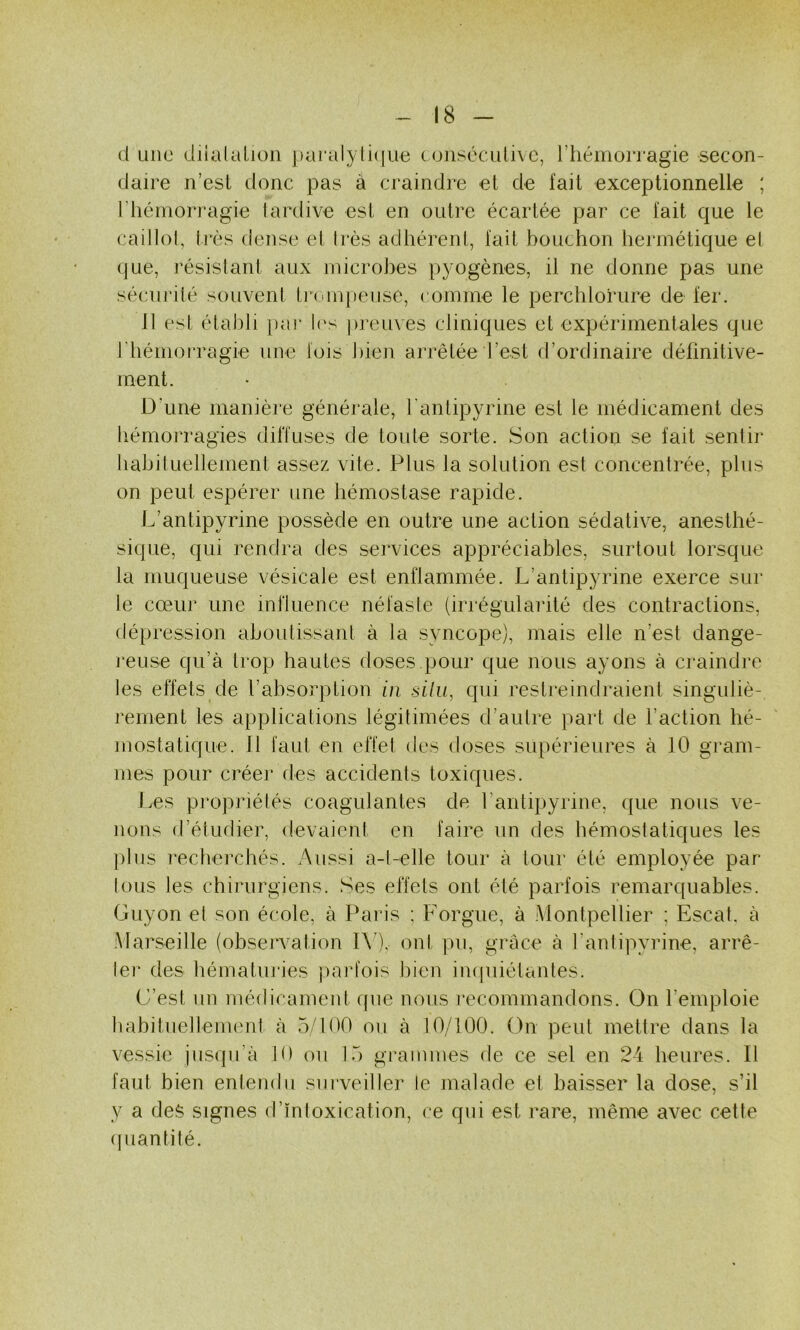 d une diialalioii ])ai‘aly(i(|ue consécutive, l’hémorragie secon- daire n’est donc pas à ci'aindre et de fait exceptionnelle ; riiémorragie lardive est en outre écartée par ce fait Cjue le caillol, Irès dense et Irès adhérent, fait bouchon hermétique et que, j'ésislant aux microbes pyogènes, il ne donne pas une sécurité souvent tj’ompeuse, ( omme le perchlorure de fer. 11 est établi j)ar l('s preuves cliniques et expérimentales que J’hémon'agie une lois bien arrêtée l’est d’ordinaire définitive- ment. D'une manière générale, l'antipyrine est le médicament des hémorragies diffuses de toute sorte. Son action se fait sentir habituellement assez vite. Plus la solution est concentrée, plus on peut espérer une hémostase rapide. L’antipyrine possède en outre une action sédative, anesthé- sique, qui rendra des services appréciables, surtout lorsque la muqueuse vésicale est enflammée. L’antipyrine exerce sur le cœur une influence néfaste (irrégularité des contractions, (tépression aboutissant à la syncope), mais elle n’est dange- l'euse qu’à trop hautes doses,pour que nous ayons à craindre tes effets de l’absorption in silu, qui restreindraient singuliè- rement les applications légitimées d’autre part de l’action hé- mostatique. 11 faut en effet des doses supérieures à 10 gram- mes pour créer (les accidents toxiques. Les propriétés coagulantes de l’antipyrine, que nous ve- nons d’étudier, devaient en faire un des hémostatiques les ])lus recherchés. Aussi a-l-elle tour à tour été employée par tous tes chirurgiens. Ses effets ont été parfois remarquables. Guyon et son école, à Paris ; Forgue, à Montpellier ; Escat. à Marseille (observation l\), ont pu, grâce à l’antipyrine, arrê- ter des hématuiâes jiarfois liien impiiétantes. C’est un médicament que nous recommandons. On remploie tiahituetlement à 5/100 ou à 10/100. On peut mettre dans la vessie jusqu’à 10 on 15 grammes de ce sel en 24 heures. Il faut bien entendu sui’veiller le malade et baisser la dose, s’il y a des signes d’ïnloxication, ce qui est rare, même avec cette (piantilé.