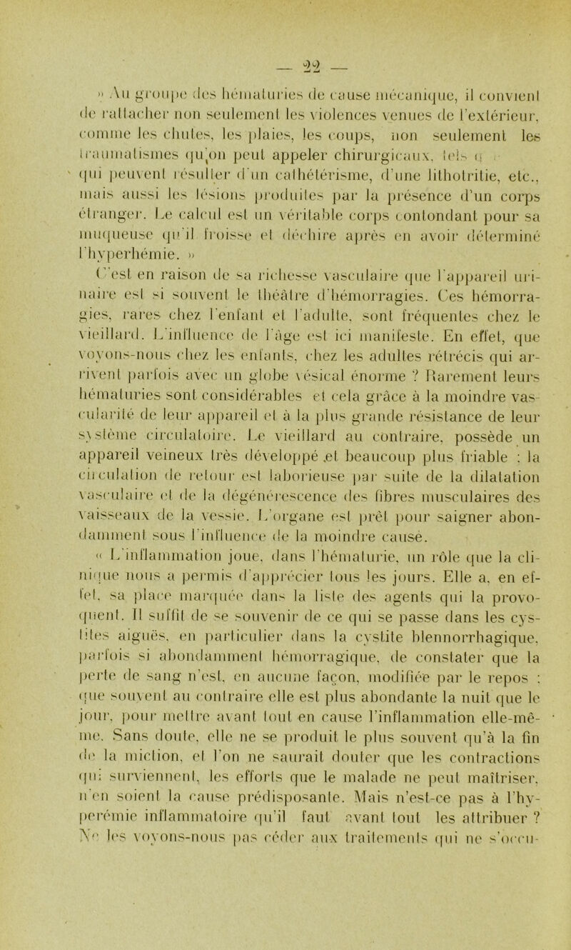 >• Au gr()ii(K‘ des hémaluries de cause iiiéeauKjue, il eouvieul de rallaeher uou seulemenl les violences venues de l’exlérieur, comme les éludés, les plaies, les (.‘.oups, non seulement les li'aumalisines (ju’on peut appeler chirui'gieaiix. I(d- <î , ' (pii |)cu\en( résulier d'un ealhélérisme, d’une lilholriüe, etc., mais aussi les lésions produiles par la présence d’un corps éti'angcj*. Le calcul est un \ é]‘ilable corps eonlondanl pour sa mmpieuse (péil Iroissi' cl (dd hire après en avoir délerminé rhyperhémie, u (”est en raison de sa richesse vasculaii-e que l'appaieil uri- naire es! si souvent le Ihéâli'e d'hémorragies. Ces hémorra- gies, rares chez renl'anl et radulle, sont fréquentes chez le vieillard. I. influence de l àge t'sl ici manifeste. En effet, que voyons-nous (diez les enfants, chez les adultes rétrécis qui ar- rivenl parfois avec un globe \ ésical énorme ? Rarement leurs hémaluries sont considérables et cela grâce à la moindre vas- eularilé de leur ap])ai‘eil el à la plus grande résistance de leur s\slème circulatoire. Le vieillard au contraire, possède un appareil veineux très développé ,et beaucoup plus friable : la ciiculation de retour est laborieuse pai suite de la dilatation vasnilaii’e (d de la dégénéi'cscence des fibres musculaires des \aisseaux de la vessie. L’organe est jirêt pour saigner abon- damment sous l’influenee de la moindre cause. « L inriammation joue, dans l’hémalurie, un rôle que la cli- nique nous a permis d'apprécier Ions les jours. Elle a, en el- le!. sa ])lare mar(pié(‘ dans la li-^le des agents cpd la provo- ({uent. 11 su dit de se souvenir de ce qui se passe dans les cys- lîtes aiguës, en particulier dans la cystite blennorrbagique. pai’lois si abondammeni hémorragique, de constater que la perte de sang n’est, en aucune façon, modifiée par le repos : ((ue souvent au contraire elle est plus abondante la nuit que le joui’, ])our melire avant Unit en cause l’inflammation elle-mê- me, Sans doute, elle iie se produit le plus souveid qu’à la fin o'i' la miclion, el l’on ne saïu’ait doutei' que les contractions (pi: survienneid, les effoids que le malade ne ])eul maîtriser, n (Ml soient la cause pi’édisposante. Mais n’est-ce pas à l’hv- perémie inflammatoire (pi’il faut avant tout les attribuer ? Ad’ l(‘s \oyons-nous pas cédei' aux traitemenis ipii ne s'oeeii-