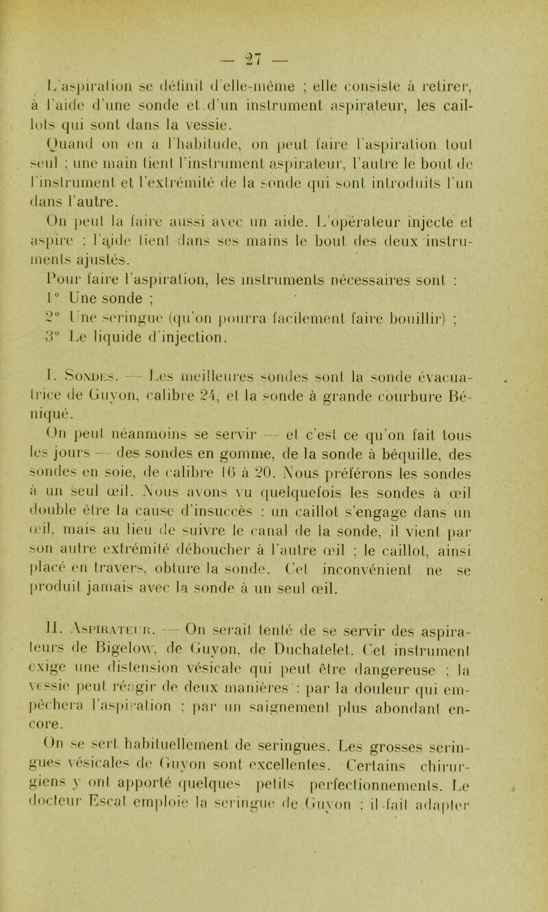 - ri — L'aspirai ion se (léfinil (relle-inènie ; elle consisle à relirej’, à l'aide (Tiine sonde el criin inslriiment as])irateiir, les cail- lols qui sont dans la vessie. Onand on ('ii a riiabilnde, on [)enl laire l’aspiralion iou[ senl ; une main lient rinsliaiinent aspir.aleni’, l’aulre le bout de rinslrument et rexli'éniité de la sonde qui sont introduits Tun dans Lautre. On peut la taire aussi a\ee un aide. L’opérateur injecte et as[)ire ; l'qide lient dans ses mains le bout des deux instru- ments ajustés. Pour taire l’aspiration, les mstrunients nécessaires sont : Une sonde ; Une sei'ingue (([ii’on pourra tacilement taire bouillir) ; 3° J.e liquide d'injection. I. SoxDKs. —- Les meilleures sondes sont la sonde évacua- Irice de Guyon, calibi’e 24, et la sonde à grande cbiirbure Bé- ni qué. On peut néanmoins se servir - ~ et c’est ce qu’on fait tous les jours — des sondes en gomme, de la sonde à béquille, des sondes en soie, de calibre 10 à 20. Nous préférons les sondes a un seul œil. Nous avons vu quelquefois les sondes à œil double être la cause d’insuccès ; un caillot s’engage dans un (cil, mais au lieu de suivre le canal de la sonde, il vient })ai' son autre extrémité déboucher à l’aulre œil ; le caillot, ainsi placé en travei's, obture la sonde, (’el inconvénient ne se [iroduit jamais avec la sonde à un seul œil. II. AsriRATri jv. - - On serait tenté de se servir des aspira- leui’s de Bigelow. de Guyon. de Duchâtelet, ( et instrument exige une distension vésicale qui peut êti'e dangereuse ; la vessie |)eut l'éagii- de deux manières : par la douleur qui em- pècbera l’aspiration ; par un saignement plus abondant en- core. On se sei*t babituellement de seringues. Les grosses serin- gues xésicales de Guyon sont excellentes. Certains cbiiair- giens y ont a]>porté quelques petits perfectionnements, lœ docteur Escat emploie la scringiu' de Guyon : il-tait adapter