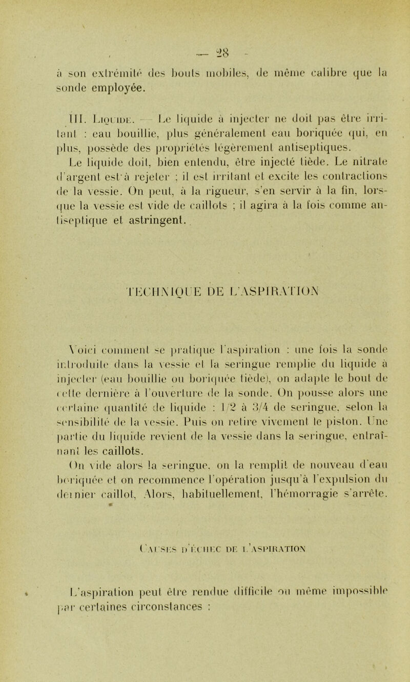 à .'?on exlréinilr des J)oiiLs mol)ile.s, de même calibre que la sonde employée. lll. Lioi loi:. - l.e licpiide à injecler ne doit pas être in i- tanl ; eau bouillie, plus généralement eau boriquée <|ui, en plus, possède des jji^opidélés légèrement antiseptiques. Le liquide doit, bien entendu, être injecté tiède. Le nitrate d'argent est'à l’ejetei* ; il est irrilant et excite les contractions de la vessie. On peut, à la rigueur, s’en servir à la fin, lors- ([ue la vessie esl vide de caillots ; il agira à la lois comme an- liseptique et astringent. TLCIINIOUE DE L'ASPlRAflON \'oici comment se jvraticjue l'aspiration : une fois la sonde irdj'oduile dans la \essie ei la seringue remplie du liquide à injecler (eau bouillie ou bori(|uée tiède), on adapte le bout de (elfe dernière à l’ouverlure de la sonde. On pousse alors une cciiaine (juanlité de liquide : l '2 à 3/4 de seringue, selon la s(‘iisibililé de la \essie. Puis on retire vivemenl le piston. Une |)ai'tie du liquide l'evient de la v('ssie dans la seringue, entraî- nant les caillots. On \ ide alors la seringue, on la remplit de nouveau d'eau l)('ri(jiiée et on recommence l’opération jusqu’à l'expulsion du dei niei* caillot. Alors, babiluellemenl, l’hémorragie s'arrête. ('.\rsi;s dÏciux or i.’AseiKATiON L’aspiration peut étj*e rendue difticile ou même impossibE |uu‘ cerlaines circonstances :