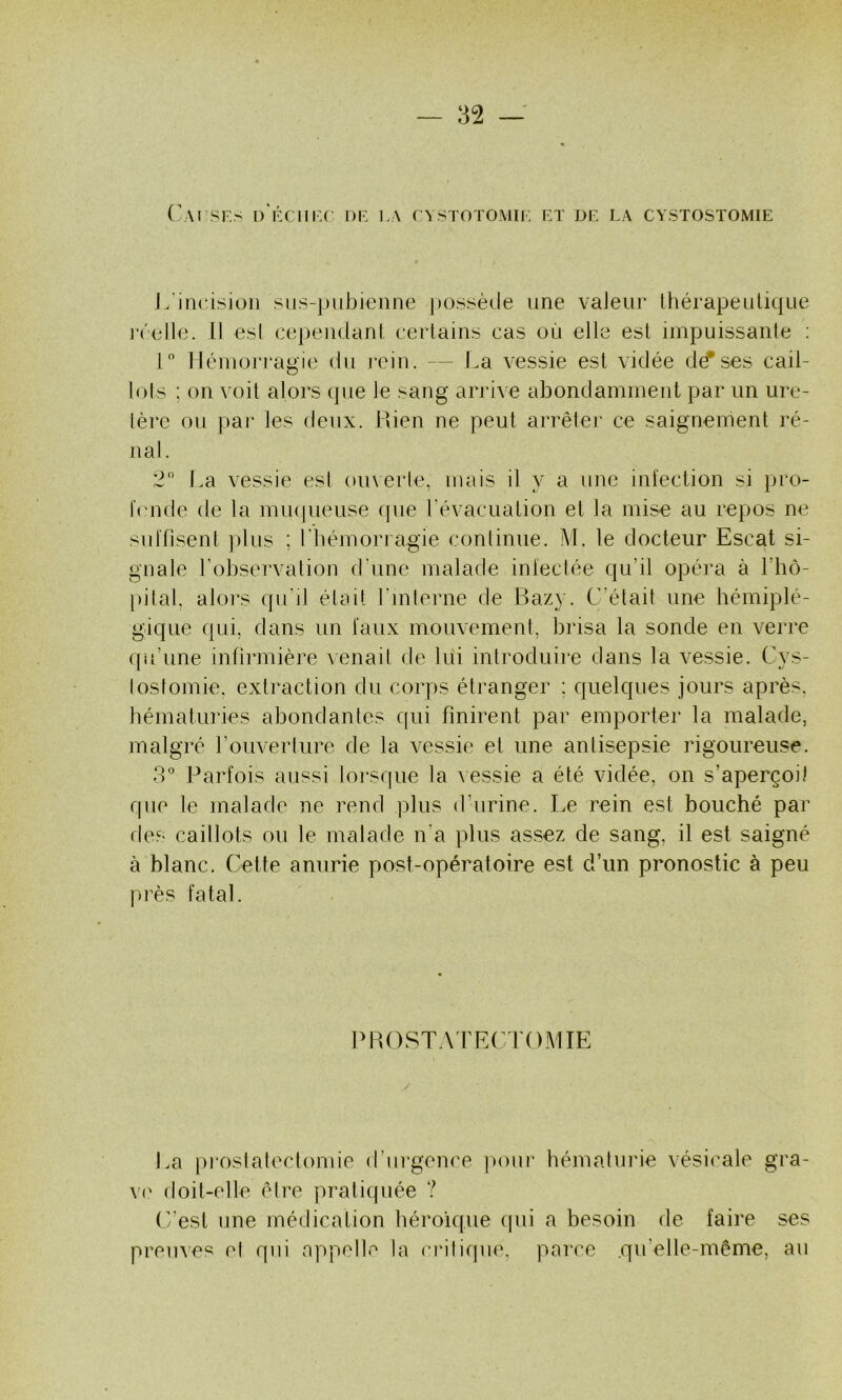 r\rsr:s i)'i':ciii:c dr la cystotomil rt dr la cystostomie J/incision sns-pubienne possède une valeur Ihérapeutique n'elle. Il esl cejiendani certains cas où elle esl impuissante : 1 ]Jéniori‘agie du rein. — La vessie est vidée d^ses cail- lols ; on voit alors (pie le sang arrive abondamment par un ure- lère ou par les deux. Puen ne peut arrêter ce saignement ré- nal. 2 t.a vessie esl omerle, mais il y a une infection si pro- Icnde de la miupieuse cpie l'évacuation et la mise au repos ne suffisent ])lus ; riiémoriagie continue. M. le docteur Escat si- gnale l’observation d’une malade inleclée qu’il opéra à Fhô- pifal, alors qu’il était rmlerne de Razy. C’était une hémiplé- gique qui, dans un faux mouvement, brisa la sonde en verre qu’une infirmière venait de lui introduire dans la vessie. Cys- loslomie. extraction du corps étranger : quelques jours après, bématuries abondantes c(ui finirent par emporter la malade, malgré l’ouverture de la vessie et une antisepsie rigoureuse. o° Parfois aussi lorsque la vessie a été vidée, on s’aperçoit que le malade ne rend plus d’urine. Le rein est bouché par des caillots ou le malade n’a plus assez de sang, il est saigné à blanc. Cette anurie post-opératoire est d’un pronostic à peu près fatal. PROSTA'rRCTOMIE La proslaleclonue d’urgence ])onr hémalurie vésicale gra- vi doit-elle être pratiquée ? C’est une médication héroïque qui a besoin de faire ses prem^es el qui appelle la crilique, parce .qu’elle-même, au