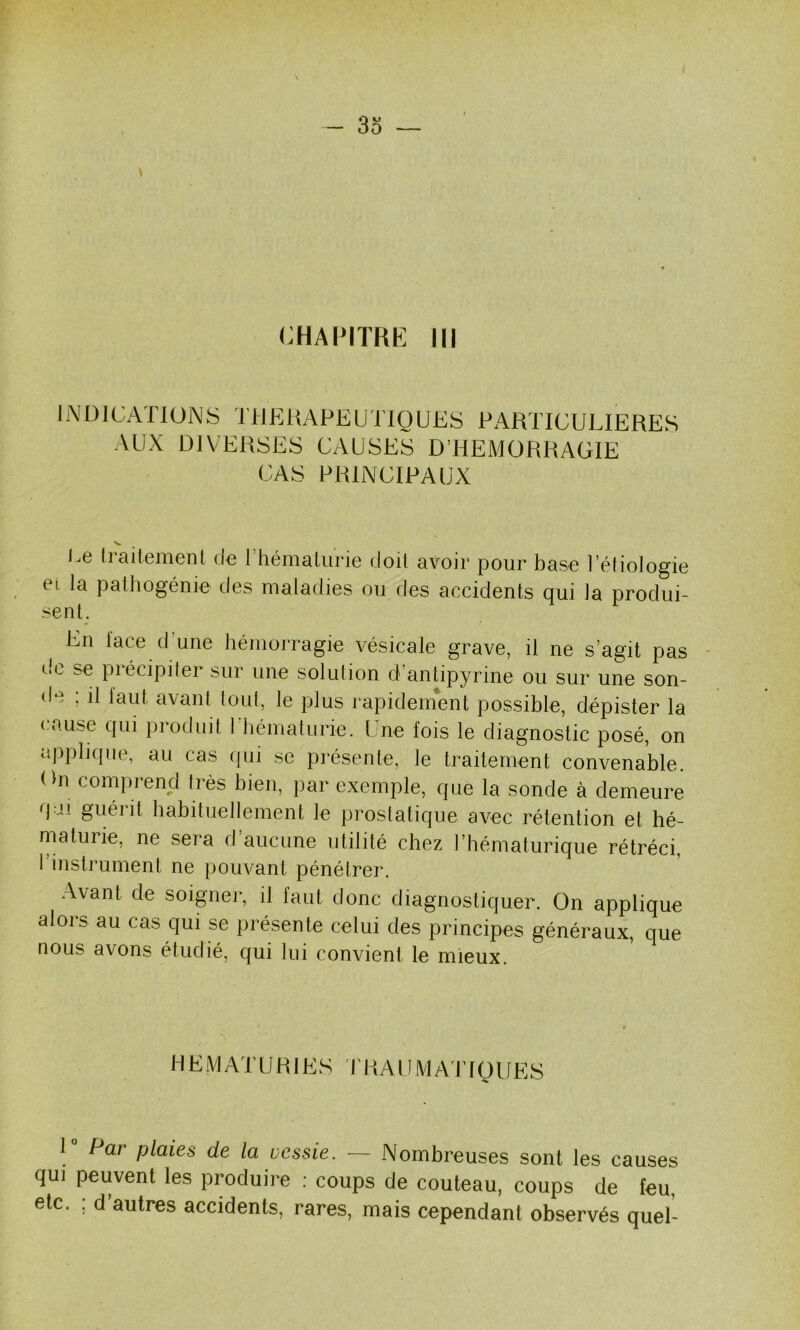 - 3o — CHAPITRE III iNDlCATIONS THERAPEUTIQUES PARTICULIERES AUX DIVERSES CAUSES D’HEMORRAGIE CAS PRINCIPAUX l.e Irailemenl de rhémalurie doit avoir pour base l’étiologie et la patliogénie des maladies ou des accidents qui la produi- sent. En lace d une hémorragie vésicale grave, il ne s’agit pas de se précipiter sur une solution d’antipyrine ou sur une son- de ; il laut avant tout, le plus rapidement possible, dépister la ( ause qui produit 1 liématiirie. Une fois le diagnostic posé, on applique, au cas qui se présente, le traitement convenable. On comprend très bien, par exemple, que la sonde à demeure qai guérit habituellement le prostatique avec rétention et hé- maturie, ne sera d aucune utilité chez l’hématurique rétréci, 1 instrument ne pouvant pénétrer. Avant de soigner, il faut donc diagnostiquer. On applique alors au cas qui se présente celui des principes généraux, que nous avons étudié, qui lui convient le mieux. HEMATURIES PRAUMA ITQUES 1° Par plaies de la vessie. — Nombreuses sont les causes qui peuvent les produire : coups de couteau, coups de feu, etc. ; d’autres accidents, rares, mais cependant observés quel-