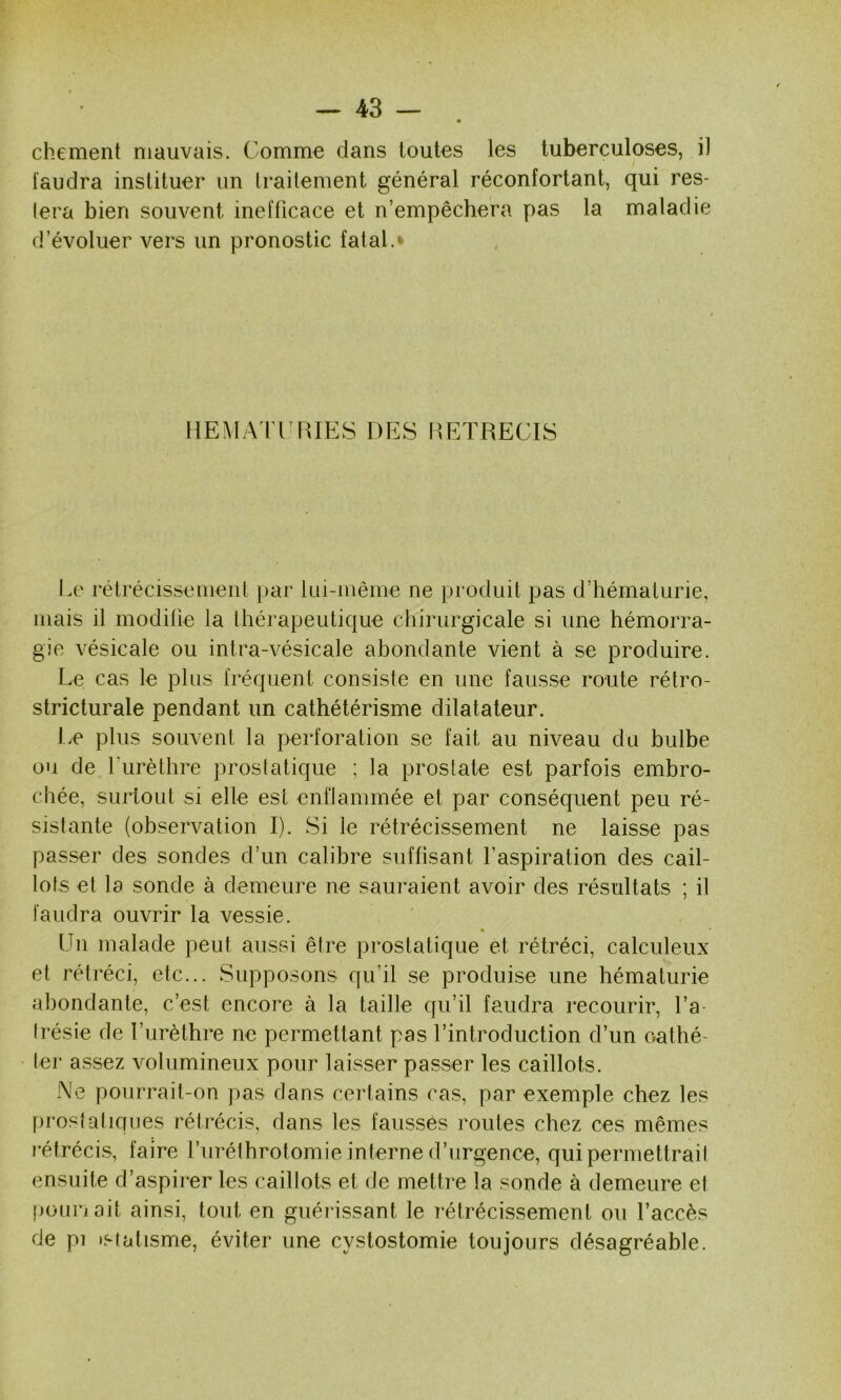 0 chement mauvais. Comme dans toutes les tuberculoses, il faudra instituer un Irailement général réconfortant, qui res- lera bien souvent inefficace et n’empêchera pas la maladie d’évoluer vers un pronostic fatal.* HEMATIMUES DES RETRECIS Le rétrécissemeiil par lui-même ne produit pas d’hématurie, mais il modifie la thérapeutique chirurgicale si une hémorra- gie vésicale ou intra-vésicale abondante vient à se produire. Le cas le plus fréquent consiste en une fausse route rétro- stricturale pendant un cathétérisme dilatateur. Le plus souvent la perforation se fait au niveau du bulbe ou de Lurètbre prostatique ; la prostate est parfois embro- chée, surtout si elle est enflammée et par conséquent peu ré- sistante (observation I). Si le rétrécissement ne laisse pas passer des sondes d’un calibre suffisant l’aspiration des cail- lots et la sonde à demeure ne sauraient avoir des résultats ; il faudra ouvrir la vessie. Un malade peut aussi être prostatique et rétréci, calculeux et rétréci, etc... Supposons qu’il se produise une hématurie abondante, c’est encore à la taille qu’il faudra recourir, l’a- trésie de l’urèthre ne permettant pas l’introduction d’un oattié- ter assez volumineux pour laisser passer les caillots. Ne pourrait-on pas dans certains cas, par exemple chez les prostatiques rétrécis, dans les faussés routes chez ces mêmes l'éfrécis, faire l’uréfbrotomie interne d’urgence, qui permettrait ensuite d’aspirer les caillots et de mettre la sonde à demeure et [jounoit ainsi, tout en guéiâssant le rétrécissement ou l’accès de pi istatisme, éviter une cystostomie toujours désagréable.