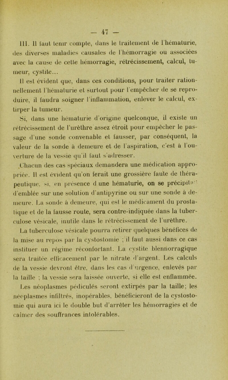 111. 11 laiiL tenir eomple, dans le Irailenienl de l’hémalurie, avec la eanse de celte liémoiTagie, rétrécissement, calcul, tu- meur, cystite... Il est évident que, dans ces conditions, pour traiter ration- nellement riiémalurie et surtout pour l’empêcher de se repro- duire, il faudra soigner rinilammation, enlever le calcul, ex- tirper la tumeur. Si, dans une hématurie d’origine quelconque, il existe un rétrécissement de l’urèthre assez étroit pour empêcher le pas- sage d’une sonde convenable et fausser, par conséquent, la valeur de la sonde à demeure et de l’aspiration, c’est à l’ou- verture de la vessie (ju’il faut s’adresser. Chacun des cas spéciaux demandera une médication appro- priée. Il est évident qu’on ferait une grossière faute de théra- peutique. SI. (Ml présence d une hématurie, on se précipite-- d’emblée sur une solution d’antipyrine ou sur une sonde à de- meure. La sonde à demeure, qui est te médicament du prosta- tique et de la fausse route, sera contre-indiquée dans la tuber- culose vésicale, mutile dans le rétrécissement de rurèthre. La tuberculose vésicale pourra retirer quelques bénéfices de ta mise au repos par la cystostomie ; il faul aussi dans ce cas instituer un régime réconfortant. La cystite blennorragique sera ti*ailée efücacement par le niti’ate d’argent. Les calculs (le la vessie devront être, dans les cas d’urgence, enlevés par la taille ; la vessie sera laissée ouverte, si elle est enflammée. Les néoplasmes pédiculés seront extirpés par la taille; les néoplasmes infiltrés, inopérables, bénéficieront de la cystosto- mie qui aura ici le double but d’arrêter les hémorragies et de calmer des souffrances intolérables.