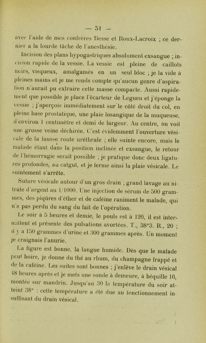 a ver- 1 aide de mes eordières liesse et lloux-Lacroix ; ce der- nier a la lourde tâche de l’anesthésie. Incision des plans hypogastriques absolument exsangue ; in- cision rapide de la vessie. La vessie est pleine de caillots noirs, visqueux, amalgamés en un seul bloc ; je la vide a pleines mains et je me rends compte qu’aucun genre d’aspira- tion n’aurait pu extraire cette masse compacte. Aussi rapide- immt que possible je place l’écarteur de Legueu et j’éponge la vessie ; j’aperçois immédiatement sur'le côté droit du col, en pleine base prostatique, une plaie losangique de la muqueuse, d environ 1 centimètre et demi de largeur. Au centre, ôn voit une gi osse veine déchirée. C’est évidemment l’ouverture vési- cale de la fausse route uréthrale ; elle suinte encore, mais le malade étant dans la position inclinée et exsangue, le retour de 1 hémorragie serait possible ; je pratique donc deux ligatu- les prolondes, au catgut, et je ferme ainsi la plaie vésicale. Le suintement s’arrête. Suture vésicale autour d’un gros drain ; grand lavage au ni- trate d argent au 1/1000. Une injection de sérum de 500 gram- mes, des piqûres d’éther et de caféine raniment le malade, qui n a pas perdu du sang du fait de l’opération. Le soir à 5 heures et demie, le pouls est à 120, il est inter- mittent et présente des pulsations avortées. ï., 38°3. R., 20 • il \ a 150 grammes d’urine et 300 grammes après. Un moment je craignais l’anurie. La figure est bonne, la langue bumide. Dès que le malade peut boire, je donne du thé au rhum, du champagne frappé et de la caféine. Les suites sont bonnes ; j’enlève le drain vésical 4S heures après et je mets une sonde à demeure, à béquille 16, montée sui* mandrin. Jusqu’au 30 la température du soir at- teint 38° : cette température a été due au fonctionnement in- suffisant du drain vésical.