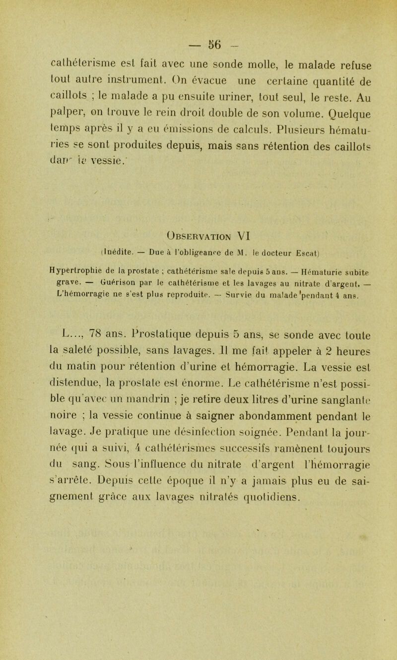 calhéterisnie est fait avec une sonde molle, le malade refuse tout aulre instrument. On évacue une certaine quantité de caillots ; le malade a pu ensuite uriner, tout seul, le reste. Au palper, on trouve le rein droit double de son volume. Quelque temps après il y a eu émissions de calculs. Plusieurs hématu- ries se sont produites depuis, mais sans rétention des caillots dair la vessie.’ Observation VI (Inédite. — Due à l’obligeante de M. le docteur Escat) Hypertrophie de la prostate ; cathétérisme sale depuis Sans. — Hématurie subite grave. — Guérison par le cathétérisme et les lavages au nitrate d’argent, — L’hémorragie ne s’est plus reproduite. — Survie du malade‘pendant 4 ans. L..., 78 ans. Prostatique depuis 5 ans, se sonde avec toute la saleté possible, sans lavages. 11 me fait appeler à 2 heures du matin pour rétention d’urine et hémon^agie. La vessie est distendue, la prostate est énorme. Le cathétérisme n’est possi- ble qu’avec un mandrin ; je retire deux litres d’urine sanglante noire ; la vessie continue à saigner abondamment pendant le lavage. Je pratique une désinfection soignée. Pendant la jour- née qui a suivi, 4 calhétérismes successifs ramènent toujours du sang. Sous rinfluence du nitrate d’argent l’hémorragie s’arrête. Depuis cette époque il n’y a jamais plus eu de sai- gnement grâce aux lavages nitralés quotidiens.