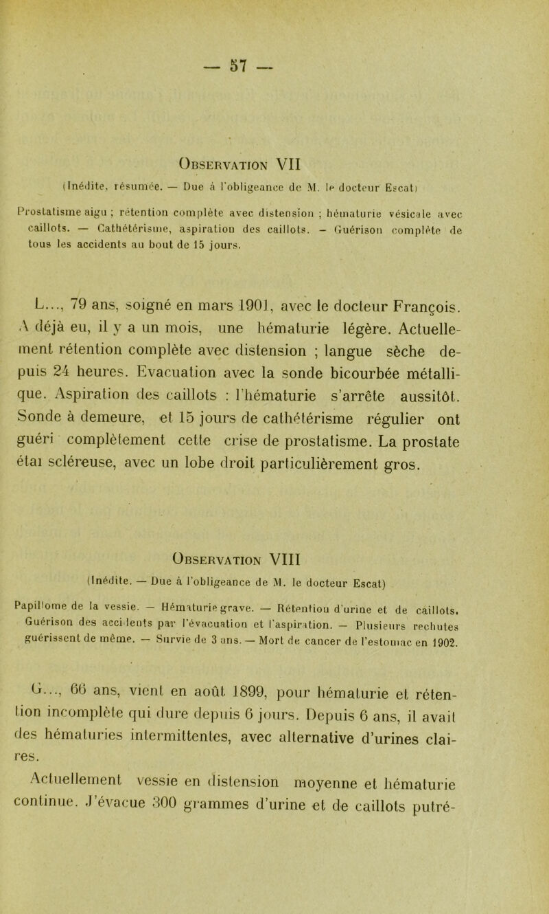 Observation VII (Inéilite. lésumce. — Due à l’obligeance de M. 1#* docteur Escal) Pi'OsLalisme aigu ; rétention complète avec distension ; hématurie vésicale avec caillots. — Cathétérisme, aspiration des caillots. - Cuérison complète de tous les accidents au bout de 15 jours. L..., 79 ans, soigné en mars 1901, avec le docteur François. A déjà eu, il y a un mois, une hématurie légère. Actuelle- ment rétention complète avec distension ; langue sèche de- puis 24 heures. Evacuation avec la sonde bicourbée métalli- que. Aspiration des caillots : l’hématurie s’arrête aussitôt. Sonde à demeure, et 15 jours de cathétérisme régulier ont guéri complètement cette crise de prostatisme. La prostate étai scléreuse, avec un lobe droit particulièrement gros. Observation VIII (Inédite. — Due cà l’obligeance de M. le docteur Escal) Papillome de la vessie. — Hèmiturie grave. — Rétentiou d’urine et de caillots. Guérison des accidents par I évacuation et 1 aspiration. — Plusieui’s rechutes guérissent de même. — Survie de 3 ans. — Mort de cancer de l’estomac en 1902. G..., 60 ans, vient en août 1899, pour hématurie et réten- lion incomplète qui dure de|)iiis 6 jours. Depuis 6 ans, il avait des hématuries intermittentes, avec alternative d’urines clai- res. Actuellement vessie en distension moyenne et hématurie continue. J’évacue 300 grammes d’urine et de caillots putré-