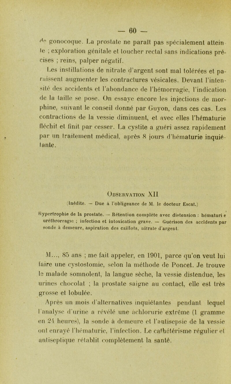 gonocoque. La prostate ne paraît pas spécialement attein le ; exploration génitale et toucher rectal sans indications pré- cises ; reins, palper négatif. Les instillations de nitrate d’argent sont mal tolérées et pa- raissent augmenter les contractures vésicales. Devant l’inten- sité des accidents et l’abondance de l’hémorragie, l’indication de la taille se pose. On essaye encore les injections de mor- phine, suivant le conseil donné par Guyon, dans ces cas. Les contractions de la vessie diminuent, et avec elles l’hématurie fléchit et finit par cesser. La cystite a guéri assez rapidement par un traitement médical, après 8 jours d’hématurie inquié- tante. Observation XII (Inédite. — Due à l’obligeance de M. le docteur Escat.) Hypertrophie de la prostate. — Rétention complète avec distension : hématuri e uréthrorragie ; infection et intoxication grave. — Guérison des accidents par sonde à demeure, aspiration des caillots, nitrate d’argent. M..., 85 ans ; me fait appeler, en 1901, parce qu’on veut lui taire une cystostomie, selon la méthode de Poncet. Je trouve le malade somnolent, la langue sèche, la vessie distendue, les urines chocolat ; la prostate saigne au contact, elle est très grosse et lobulée. Après un mois d’alternatives inquiétantes pendant lequet l’analyse d’urine a révélé une achlorurie extrême (1 gramme en 24 heui*es), la sonde à demeure et l’antisepsie de la vessie (jiil enrayé l’hématurie, l’infection. Le cathétérisme régulier et anlisc[)lique rélahlit complètement la santé.